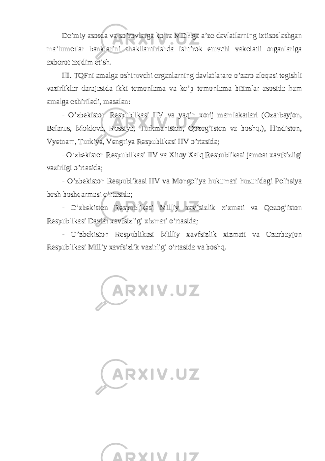 Doimiy asosda va so’rovlarga ko’ra MDHga a’zo davlatlarning ixtisoslashgan ma’lumotlar banklarini shakllantirishda ishtirok etuvchi vakolatli organlariga axborot taqdim etish. III. TQFni amalga oshiruvchi organlarning davlatlararo o’zaro aloqasi tegishli vazirliklar darajasida ikki tomonlama va ko’p tomonlama bitimlar asosida ham amalga oshiriladi, masalan: - O’zbekiston Respublikasi IIV va yaqin xorij mamlakatlari (Ozarbayjon, Belarus, Moldova, Rossiya, Turkmaniston, Qozog’iston va boshq.), Hindiston, Vyetnam, Turkiya, Vengriya Respublikasi IIV o’rtasida; - O’zbekiston Respublikasi IIV va Xitoy Xalq Respublikasi jamoat xavfsizligi vazirligi o’rtasida; - O’zbekiston Respublikasi IIV va Mongoliya hukumati huzuridagi Politsiya bosh boshqarmasi o’rtasida; - O’zbekiston Respublikasi Milliy xavfsizlik xizmati va Qozog’iston Respublikasi Davlat xavfsizligi xizmati o’rtasida; - O’zbekiston Respublikasi Milliy xavfsizlik xizmati va Ozarbayjon Respublikasi Milliy xavfsizlik vazirligi o’rtasida va boshq. 