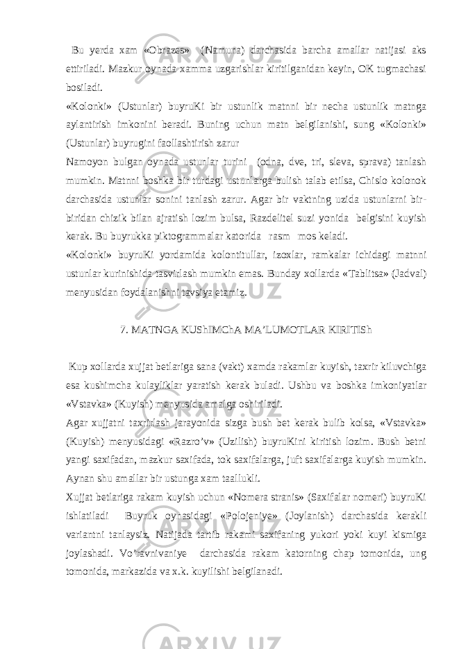  Bu yerda xam «Obrazes» (Namuna) darchasida barcha amallar natijasi aks ettiriladi. Mazkur oynada xamma uzgarishlar kiritilganidan keyin, OK tugmachasi bosiladi. «Kolonki» (Ustunlar) buyruKi bir ustunlik matnni bir necha ustunlik matnga aylantirish imkonini beradi. Buning uchun matn belgilanishi, sung «Kolonki» (Ustunlar) buyrugini faollashtirish zarur Namoyon bulgan oynada ustunlar turini (odna, dve, tri, sleva, sprava) tanlash mumkin. Matnni boshka bir turdagi ustunlarga bulish talab etilsa, Chislo kolonok darchasida ustunlar sonini tanlash zarur. Agar bir vaktning uzida ustunlarni bir- biridan chizik bilan ajratish lozim bulsa, Razdelitel suzi yonida belgisini kuyish kerak. Bu buyrukka piktogrammalar katorida rasm mos keladi. «Kolonki» buyruKi yordamida kolontitullar, izoxlar, ramkalar ichidagi matnni ustunlar kurinishida tasvirlash mumkin emas. Bunday xollarda « Т ablitsa» (Jadval) menyusidan foydalanishni tavsiya etamiz. 7. MA Т NGA KUShIMChA MA’LUMO Т LAR KIRI Т ISh Kup xollarda xujjat betlariga sana (vakt) xamda rakamlar kuyish, taxrir kiluvchiga esa kushimcha kulayliklar yaratish kerak buladi. Ushbu va boshka imkoniyatlar «Vstavka» (Kuyish) menyusida amalga oshiriladi. Agar xujjatni taxrirlash jarayonida sizga bush bet kerak bulib kolsa, «Vstavka» (Kuyish) menyusidagi «Razro’v» (Uzilish) buyruKini kiritish lozim. Bush betni yangi saxifadan, mazkur saxifada, tok saxifalarga, juft saxifalarga kuyish mumkin. Aynan shu amallar bir ustunga xam taallukli. Х ujjat betlariga rakam kuyish uchun «Nomera stranis» (Saxifalar nomeri) buyruKi ishlatiladi Buyruk oynasidagi «Polojeniye» (Joylanish) darchasida kerakli variantni tanlaysiz. Natijada tartib rakami saxifaning yukori yoki kuyi kismiga joylashadi. Vo’ravnivaniye darchasida rakam katorning chap tomonida, ung tomonida, markazida va x.k. kuyilishi belgilanadi. 