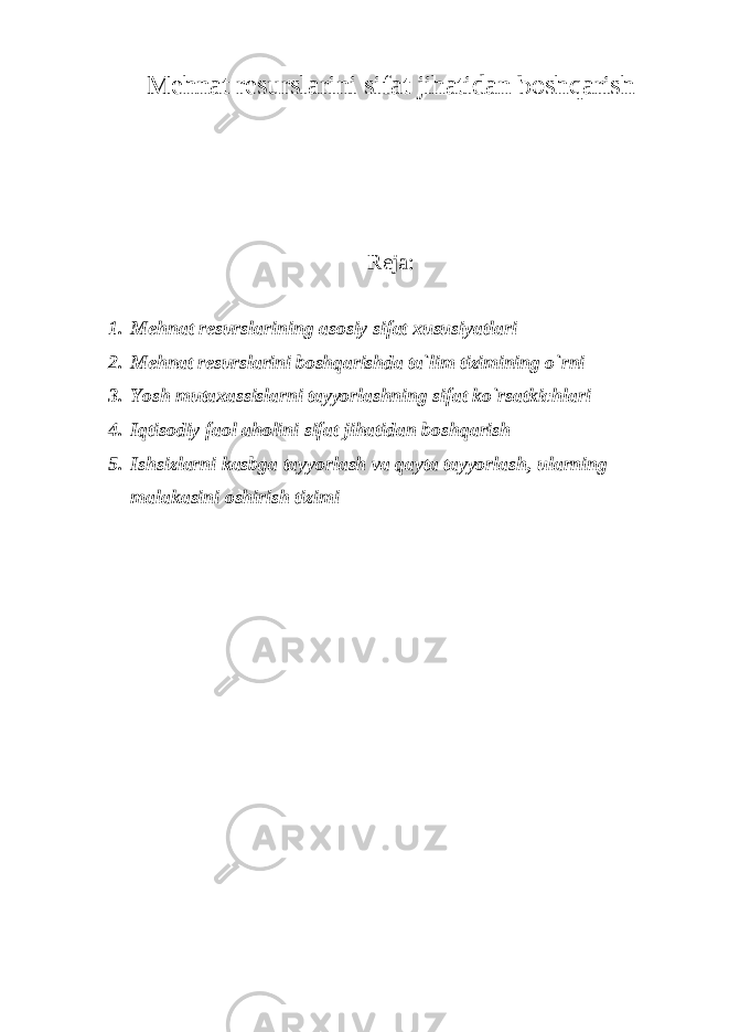 Mеhnat rеsurslarini sifat jihatidan boshqarish Reja: 1. Mеhnat rеsurslarining asosiy sifat xususiyatlari 2. Mеhnat rеsurslarini boshqarishda ta`lim tizimining o`rni 3. Yosh mutaxassislarni tayyorlashning sifat ko`rsatkichlari 4. Iqtisodiy faol aholini sifat jihatidan boshqarish 5. Ishsizlarni kasbga tayyorlash va qayta tayyorlash, ularning malakasini oshirish tizimi 