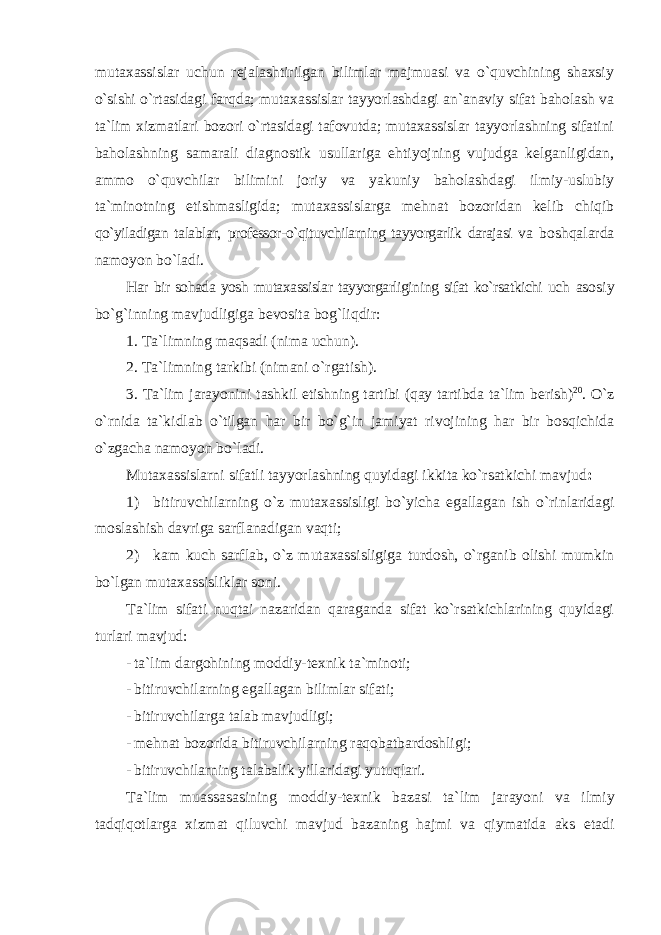 mutaxassislar uchun rejalashtirilgan bilimlar majmuasi va o`quvchining shaxsiy o`sishi o`rtasidagi farqda; mutaxassislar tayyorlashdagi an`anaviy sifat baholash va ta`lim xizmatlari bozori o`rtasidagi tafovutda; mutaxassislar tayyorlashning sifatini baholashning samarali diagnostik usullariga ehtiyojning vujudga kelganligidan, ammo o`quvchilar bilimini joriy va yakuniy baholashdagi ilmiy-uslubiy ta`minotning etishmasligida; mutaxassislarga mehnat bozoridan kelib chiqib qo`yiladigan talablar, professor-o`qituvchilarning tayyorgarlik darajasi va boshqalarda namoyon bo`ladi. Har bir sohada yosh mutaxassislar tayyorgarligining sifat ko`rsatkichi uch asosiy bo`g`inning mavjudligiga bevosita bog`liqdir: 1. Ta`limning maqsadi (nima uchun). 2. Ta`limning tarkibi (nimani o`rgatish). 3. Ta`lim jarayonini tashkil etishning tartibi (qay tartibda ta`lim berish) 20 . O`z o`rnida ta`kidlab o`tilgan har bir bo`g`in jamiyat rivojining har bir bosqichida o`zgacha namoyon bo`ladi. Mutaxassislarni sifatli tayyorlashning quyidagi ikkita ko`rsatkichi mavjud : 1) bitiruvchilarning o`z mutaxassisligi bo`yicha egallagan ish o`rinlaridagi moslashish davriga sarflanadigan vaqti; 2) kam kuch sarflab, o`z mutaxassisligiga turdosh, o`rganib olishi mumkin bo`lgan mutaxassisliklar soni. Ta`lim sifati nuqtai nazaridan qaraganda sifat ko`rsatkichlarining quyidagi turlari mavjud: - ta`lim dargohining moddiy-texnik ta`minoti; - bitiruvchilarning egallagan bilimlar sifati; - bitiruvchilarga talab mavjudligi; - mehnat bozorida bitiruvchilarning raqobatbardoshligi; - bitiruvchilarning talabalik yillaridagi yutuqlari. Ta ` lim muassasasining moddiy - texnik bazasi ta ` lim jarayoni va ilmiy tadqiqotlarga xizmat qiluvchi mavjud bazaning hajmi va qiymatida aks etadi 