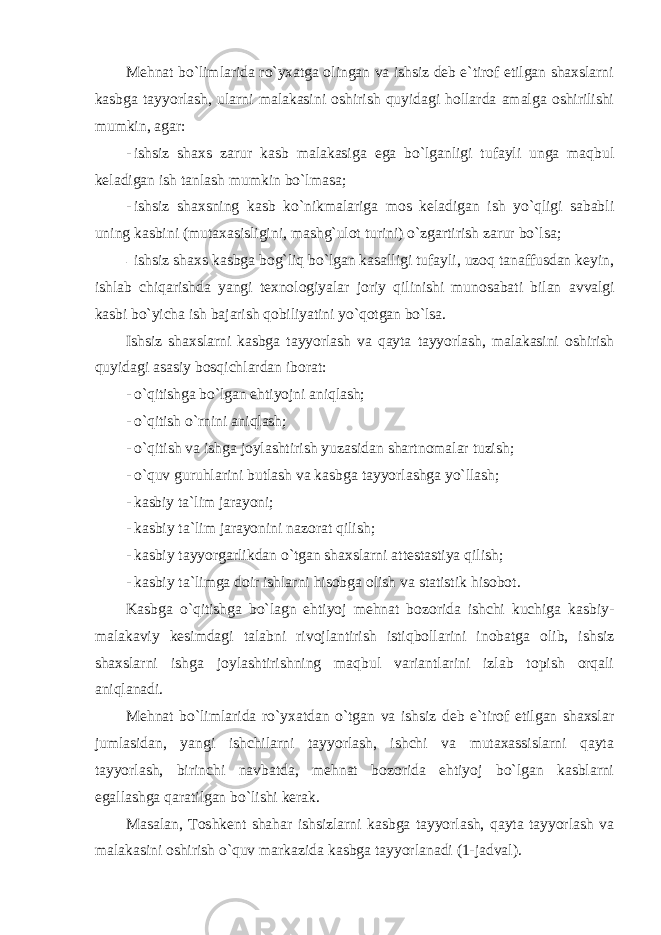 Mehnat bo`limlarida ro`yxatga olingan va ishsiz deb e`tirof etilgan shaxslarni kasbga tayyorlash, ularni malakasini oshirish quyidagi hollarda amalga oshirilishi mumkin, agar: - ishsiz shaxs zarur kasb malakasiga ega bo`lganligi tufayli unga maqbul keladigan ish tanlash mumkin bo`lmasa; - ishsiz shaxsning kasb ko`nikmalariga mos keladigan ish yo`qligi sababli uning kasbini (mutaxasisligini, mashg`ulot turini) o`zgartirish zarur bo`lsa; - ishsiz shaxs kasbga bog`liq bo`lgan kasalligi tufayli, uzoq tanaffusdan keyin, ishlab chiqarishda yangi texnologiyalar joriy qilinishi munosabati bilan avvalgi kasbi bo`yicha ish bajarish qobiliyatini yo`qotgan bo`lsa. Ishsiz shaxslarni kasbga tayyorlash va qayta tayyorlash, malakasini oshirish quyidagi asasiy bosqichlardan iborat: - o`qitishga bo`lgan ehtiyojni aniqlash; - o`qitish o`rnini aniqlash; - o`qitish va ishga joylashtirish yuzasidan shartnomalar tuzish; - o`quv guruhlarini butlash va kasbga tayyorlashga yo`llash; - kasbiy ta`lim jarayoni; - kasbiy ta`lim jarayonini nazorat qilish; - kasbiy tayyorgarlikdan o`tgan shaxslarni attestastiya qilish; - kasbiy ta`limga doir ishlarni hisobga olish va statistik hisobot. Kasbga o`qitishga bo`lagn ehtiyoj mehnat bozorida ishchi kuchiga kasbiy- malakaviy kesimdagi talabni rivojlantirish istiqbollarini inobatga olib, ishsiz shaxslarni ishga joylashtirishning maqbul variantlarini izlab topish orqali aniqlanadi. Mehnat bo`limlarida ro`yxatdan o`tgan va ishsiz deb e`tirof etilgan shaxslar jumlasidan, yangi ishchilarni tayyorlash, ishchi va mutaxassislarni qayta tayyorlash, birinchi navbatda, mehnat bozorida ehtiyoj bo`lgan kasblarni egallashga qaratilgan bo`lishi kerak. Masalan, Toshkent shahar ishsizlarni kasbga tayyorlash, qayta tayyorlash va malakasini oshirish o`quv markazida kasbga tayyorlanadi (1-jadval). 