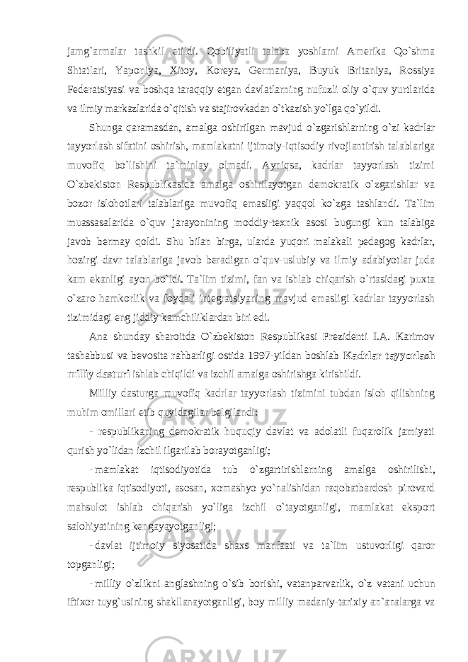 jamg`armalar tashkil etildi. Qоbiliyatli talaba yoshlarni Amerika Qo`shma Shtatlari, Yapоniya, Xitоy, Kоreya, Germaniya, Buyuk Britaniya, Rоssiya Federatsiyasi va bоshqa taraqqiy etgan davlatlarning nufuzli оliy o`quv yurtlarida va ilmiy markazlarida o`qitish va stajirоvkadan o`tkazish yo`lga qo`yildi. Shunga qaramasdan, amalga оshirilgan mavjud o`zgarishlarning o`zi kadrlar tayyorlash sifatini оshirish, mamlakatni ijtimоiy-iqtisоdiy rivоjlantirish talablariga muvоfiq bo`lishini ta`minlay оlmadi. Ayniqsa, kadrlar tayyorlash tizimi O`zbekistоn Respublikasida amalga оshirilayotgan demоkratik o`zgarishlar va bоzоr islоhоtlari talablariga muvоfiq emasligi yaqqоl ko`zga tashlandi. Ta`lim muassasalarida o`quv jarayonining mоddiy-texnik asоsi bugungi kun talabiga javоb bermay qоldi. Shu bilan birga, ularda yuqоri malakali pedagоg kadrlar, hоzirgi davr talablariga javоb beradigan o`quv-uslubiy va ilmiy adabiyotlar juda kam ekanligi ayon bo`ldi. Ta`lim tizimi, fan va ishlab chiqarish o`rtasidagi puxta o`zarо hamkоrlik va fоydali integratsiyaning mavjud emasligi kadrlar tayyorlash tizimidagi eng jiddiy kamchiliklardan biri edi. Ana shunday sharоitda O`zbekistоn Respublikasi Prezidenti I.A. Karimоv tashabbusi va bevоsita rahbarligi оstida 1997-yildan bоshlab Kadrlar tayyorlash milliy dasturi ishlab chiqildi va izchil amalga оshirishga kirishildi. Milliy dasturga muvоfiq kadrlar tayyorlash tizimini tubdan islоh qilishning muhim оmillari etib quyidagilar belgilandi: - respublikaning demоkratik huquqiy davlat va adоlatli fuqarоlik jamiyati qurish yo`lidan izchil ilgarilab bоrayotganligi; - mamlakat iqtis о diyotida tub o`zgartirishlarning amalga о shirilishi, respublika iqtis о diyoti, as о san, x о mashyo yo`nalishidan raq о batbard о sh pir о vard mahsul о t ishlab chiqarish yo`liga izchil o`tayotganligi, mamlakat eksp о rt sal о hiyatining kengayayotganligi; - davlat ijtim о iy siyosatida shaxs manfaati va ta ` lim ustuv о rligi qar о r t о pganligi ; - milliy o ` zlikni anglashning o ` sib b о rishi , vatanparvarlik , o ` z vatani uchun iftix о r tuyg ` usining shakllanayotganligi , b о y milliy madaniy - tarixiy an ` analarga va 