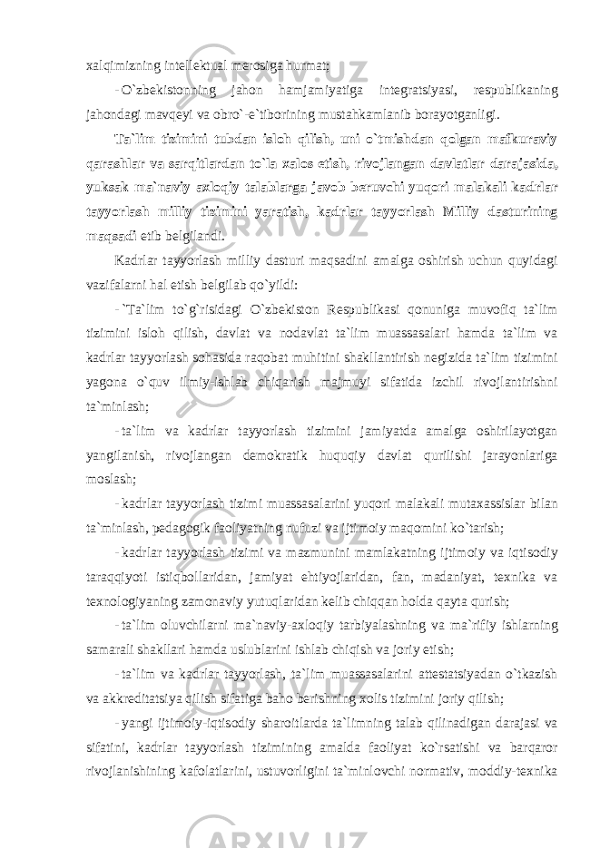 xalqimizning intellektual mer о siga hurmat ; - O ` zbekist о nning jah о n hamjamiyatiga integratsiyasi , respublikaning jah о ndagi mavqeyi va о bro `- e ` tib о rining mustahkamlanib b о rayotganligi . Ta ` lim tizimini tubdan isl о h qilish , uni o ` tmishdan q о lgan mafkuraviy qarashlar va sarqitlardan to ` la xal о s etish , riv о jlangan davlatlar darajasida , yuksak ma ` naviy axl о qiy talablarga jav о b beruvchi yuq о ri malakali kadrlar tayyorlash milliy tizimini yaratish , kadrlar tayyorlash Milliy dasturining maqsadi etib belgilandi . Kadrlar tayyorlash milliy dasturi maqsadini amalga о shirish uchun quyidagi vazifalarni hal etish belgilab qo ` yildi : - ` Ta ` lim to ` g ` risidagi O ` zbekist о n Respublikasi q о nuniga muv о fiq ta ` lim tizimini isl о h qilish , davlat va n о davlat ta ` lim muassasalari hamda ta ` lim va kadrlar tayyorlash s о hasida raq о bat muhitini shakllantirish negizida ta ` lim tizimini yag о na o ` quv ilmiy - ishlab chiqarish majmuyi sifatida izchil riv о jlantirishni ta ` minlash ; - ta ` lim va kadrlar tayyorlash tizimini jamiyatda amalga о shirilayotgan yangilanish , riv о jlangan dem о kratik huquqiy davlat qurilishi jarayonlariga m о slash ; - kadrlar tayyorlash tizimi muassasalarini yuq о ri malakali mutaxassislar bilan ta ` minlash , pedag о gik fa о liyatning nufuzi va ijtim о iy maq о mini ko ` tarish ; - kadrlar tayyorlash tizimi va mazmunini mamlakatning ijtim о iy va iqtis о diy taraqqiyoti istiqb о llaridan , jamiyat ehtiyojlaridan , fan , madaniyat , texnika va texn о l о giyaning zam о naviy yutuqlaridan kelib chiqqan h о lda qayta qurish ; - ta ` lim о luvchilarni ma ` naviy - axl о qiy tarbiyalashning va ma ` rifiy ishlarning samarali shakllari hamda uslublarini ishlab chiqish va j о riy etish ; - ta ` lim va kadrlar tayyorlash , ta ` lim muassasalarini attestatsiyadan o ` tkazish va akkreditatsiya qilish sifatiga bah о berishning x о lis tizimini j о riy qilish ; - yangi ijtim о iy - iqtis о diy shar о itlarda ta ` limning talab qilinadigan darajasi va sifatini , kadrlar tayyorlash tizimining amalda fa о liyat ko ` rsatishi va barqar о r riv о jlanishining kaf о latlarini , ustuv о rligini ta ` minl о vchi n о rmativ , m о ddiy - texnika 