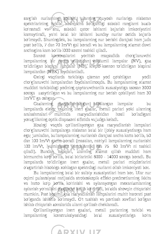 sarg&#39;ish nurlarning bo&#39;lishi, ularning quyosh nurlariga nisbatan spektrlarining tarkibi boshqacha bo&#39;lganligi sababli ranglarni buzib ko&#39;rsatadi va shu, sababli qator ishlarni bajarish imkoniyatini kamaytiradi, ya&#39;ni ba&#39;zi bir ishlarni bunday nuriar ostida bajarib bo&#39;lmaydi. Shuningdek, bu lampalarning nur berishi darajasi ham juda past bo&#39;lib, 7 dan 20 Im/Vt gal boradi va bu lampalarning xizmat davri anchagina kam bo&#39;lib l000 soatni tashkil qiladi. Sanoat korxonalarini yoritish maqsadida cho&#39;g&#39;lanuvchi lampalarning bir necha xillaridan vakuumii lampalar (NV), gaz to&#39;ldirilgan bispiral lampalar (NB), krepto-ksenon to&#39;ldirilgan bispiral lampalardan (NBK) foydalaniladi. Oxirgi vaqtlarda tarkibiga qisman yod qo&#39;shilgan — yodli cho&#39;g&#39;lanuvchi lampalardan foydalanilmoqda. Bu lampalarning xizmat muddati tarkibidagi yodning qaytaruvchanlik xususiyatiga asosan 3000 soatga uzaytirilgan va bu lampalarning nur berish qobiliyati ham 30 lm/VT ga oshgan. Gazlarning razryadlanishigan asoslangan lampalar — bu lampalarda elektr tokining inert gazlar, metall parlari yoki ularning aralashmalari muhitida razryadlanishidan hosil bo&#39;ladigani yorug&#39;likning optik diapazoni sifatida vujudga keladi. Hozirgi vaqtda qo&#39;llanilayotgan gaz razryadlanish lampalari cho&#39;g&#39;lanuvchi lampalarga nisbatan ba&#39;zi bir ijobiy xususiyatlarga ham ega; jumladan, bu&#39;lampalarning nurlanish darajasi ancha katta bo&#39;lib, 50 dan 100 Im/Vt gacha boradi (masalan, natriyli lampalarning nurlanishi 100 lm/Vt, lyuminissent lampalarniki esa 75—80 Im/Vt ni tashkil qiladi). Bundan tashqari, ularning xizmat qilish muddati ham birmuncha ko&#39;p bo&#39;lib, ba&#39;zi birlariniki 8000 - 14000 soatga boradi. Bu lampalarda to&#39;ldirilgan inert gazlar, metall parlari miqdorlarini o&#39;zgartirish hisobiga xohlagan spektrdagi nurlarni olish imkoniyati bor. Bu lampalarning ba&#39;zi bir salbiy xususiyatlari ham bor. Ular nur oqimi pulsatsiyasi natijasida stroboskopik effekt-predmetlarning ikkita va hatto ko&#39;p bo&#39;lib ko&#39;rinishi va aylanayotgan mexanizmlarning aylanish yo&#39;nalishi o&#39;zgargan bo&#39;lib ko&#39;rinadi, ba&#39;zida shovqin chiqarishi mumkin. Past bosimli gaz razryadlanish lampalarini muhit harorati past bo&#39;lganda ishlatib bo&#39;lmaydi. O&#39;t tushish va portlash xavflari bo&#39;Igan ishlab chiqarish zonalarida ularni qo&#39;llash cheklanadi. Qo&#39;llanilayotgan inert gazlari, metall pariarning tarkibi va lampalarning konstruksiyasidagi ba&#39;zi xususiyatlariga ko&#39;ra 