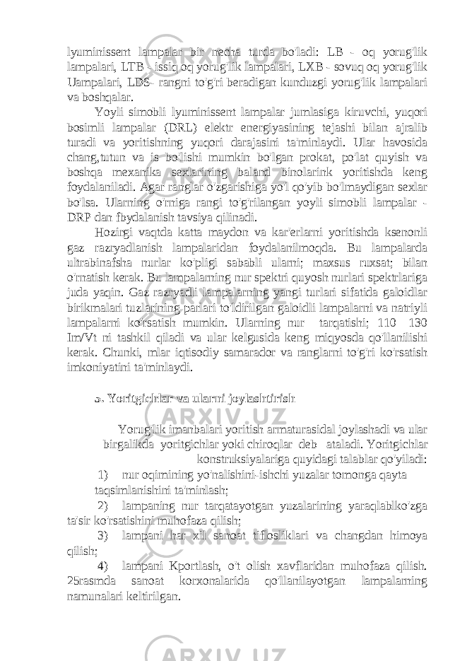 lyuminissent lampalar bir necha turda bo&#39;ladi: LB - oq yorug&#39;lik lampalari, LTB - issiq oq yorug&#39;lik lampalari, LXB - sovuq oq yorug&#39;lik Uampalari, LDS- rangni to&#39;g&#39;ri beradigan kunduzgi yorug&#39;lik lampalari va boshqalar. Yoyli simobli lyuminissent lampalar jumlasiga kiruvchi, yuqori bosimli lampalar (DRL) elektr energiyasining tejashi bilan ajralib turadi va yoritishning yuqori darajasini ta&#39;minlaydi. Ular havosida chang,tutun va is bo&#39;lishi mumkin bo&#39;lgan prokat, po&#39;lat quyish va boshqa mexanika sexlarining baland binolarink yoritishda keng foydalaniladi. Agar ranglar o&#39;zgarishiga yo&#39;l qo&#39;yib bo&#39;lmaydigan sexlar bo&#39;lsa. Ularning o&#39;rniga rangi to&#39;g&#39;rilangan yoyli simobli lampalar - DRP dan fbydalanish tavsiya qilinadi. Hozirgi vaqtda katta maydon va kar&#39;erlarni yoritishda ksenonli gaz razryadlanish lampalaridan foydalanilmoqda. Bu lampalarda ultrabinafsha nurlar ko&#39;pligi sababli ularni; maxsus ruxsat; bilan o&#39;rnatish kerak. Bu lampalarning nur spektri quyosh nurlari spektrlariga juda yaqin. Gaz razryadli lampalarning yangi turlari sifatida galoidlar birikmalari tuzlarining parlari to&#39;ldirilgan galoidli lampalarni va natriyli lampalarni ko&#39;rsatish mumkin. Ularning nur tarqatishi; 110—130 Im/Vt ni tashkil qiladi va ular kelgusida keng miqyosda qo&#39;llanilishi kerak. Chunki, mlar iqtisodiy samarador va ranglarni to&#39;g&#39;ri ko&#39;rsatish imkoniyatini ta&#39;minlaydi. 5. Yoritgichlar va ularni joylashtirish Yorug&#39;lik imanbalari yoritish armaturasidal joylashadi va ular birgalikda yoritgichlar yoki chiroqlar deb ataladi. Yoritgichlar konstruksiyalariga quyidagi talablar qo&#39;yiladi: 1) nur oqimining yo&#39;nalishini-ishchi yuzalar tomonga qayta taqsimlanishini ta&#39;minlash; 2) lampaning nur tarqatayotgan yuzalarining yaraqlablko&#39;zga ta&#39;sir ko&#39;rsatishini muhofaza qilish; 3) lampani har xil sanoat tiflosliklari va changdan himoya qilish; 4) lampani Kportlash, o&#39;t olish xavflaridan muhofaza qilish. 25rasmda sanoat korxonalarida qo&#39;llanilayotgan lampalarning namunalari keltirilgan. 