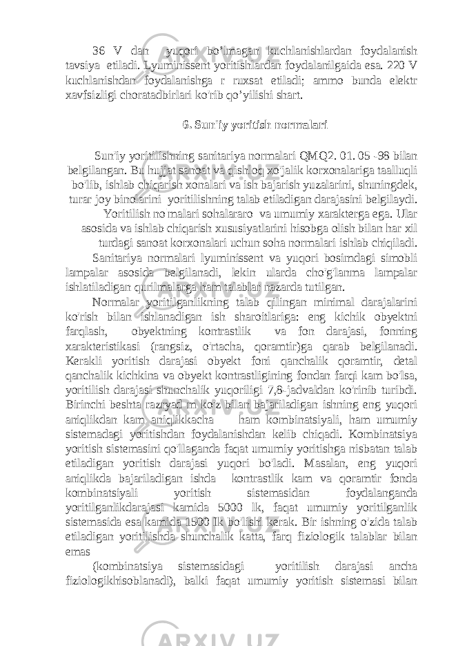 36 V dan yuqori bo’lmagan kuchlanishlardan foydalanish tavsiya etiladi. Lyuminissent yoritishlardan foydalanilgaida esa. 220 V kuchlanishdan foydalanishga r ruxsat etiladi; ammo bunda elektr xavfsizligi choratadbirlari ko&#39;rib qo’yilishi shart. 6. Sun&#39;iy yoritish normalari Sun&#39;iy yoritilishning sanitariya normalari QMQ2. 01. 05 -98 bilan belgilangan. Bu hujjat sanoat va qishloq xo&#39;jalik korxonalariga taalluqli bo&#39;lib, ishlab chiqarish xonalari va ish bajarish yuzalarini, shuningdek, turar joy binolarini yoritilishning talab etiladigan darajasini belgilaydi. Yoritilish no|malari sohalararo va umumiy xarakterga ega. Ular asosida va ishlab chiqarish xususiyatlarini hisobga olish bilan har xil turdagi sanoat korxonalari uchun soha normalari ishlab chiqiladi. Sanitariya normalari lyuminissent va yuqori bosimdagi simobli lampalar asosida belgilanadi, lekin ularda cho&#39;g&#39;lanma lampalar ishlatiladigan qurilmalarga ham talablar nazarda tutilgan. Normalar yoritilganlikning talab qilingan minimal darajalarini ko&#39;rish bilan ishlanadigan ish sharoitlariga: eng kichik obyektni farqlash, obyektning kontrastlik va fon darajasi, fonning xarakteristikasi (rangsiz, o&#39;rtacha, qoramtir)ga qarab belgilanadi. Kerakli yoritish darajasi obyekt foni qanchalik qoramtir, detal qanchalik kichkina va obyekt kontrastligining fondan farqi kam bo&#39;lsa, yoritilish darajasi shunchalik yuqoriligi 7,8-jadvaldan ko&#39;rinib turibdi. Birinchi beshta razryad m ko&#39;z bilan bajariladigan ishning eng yuqori aniqlikdan kam aniqlikkacha — ham kombinatsiyali, ham umumiy sistemadagi yoritishdan foydalanishdan kelib chiqadi. Kombinatsiya yoritish sistemasini qo&#39;llaganda faqat umumiy yoritishga nisbatan talab etiladigan yoritish darajasi yuqori bo&#39;ladi. Masalan, eng yuqori aniqlikda bajariladigan ishda kontrastlik kam va qoramtir fonda kombinatsiyali yoritish sistemasidan foydalanganda yoritilganlikdarajasi kamida 5000 lk, faqat umumiy yoritilganlik sistemasida esa kamida 1500 Ik bo&#39;lishi kerak. Bir ishning o&#39;zida talab etiladigan yoritilishda shunchalik katta, farq fiziologik talablar bilan emas (kombinatsiya sistemasidagi yoritilish darajasi ancha fiziologikhisoblanadi), balki faqat umumiy yoritish sistemasi bilan 