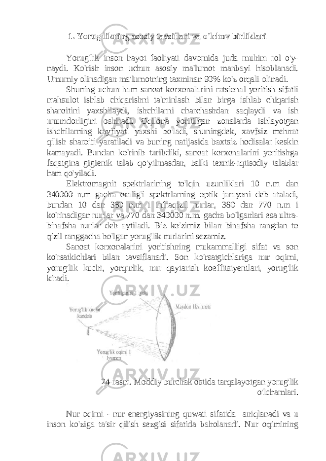  1. Yorug&#39;likning asosiy tavsiflari va o&#39;lchov birliklari Yorug&#39;lik inson hayot faoliyati davomida juda muhim rol o&#39;y- naydi. Ko&#39;rish inson uchun asosiy ma&#39;lumot manbayi hisoblanadi. Umumiy olinadigan ma&#39;lumotning taxminan 90% ko&#39;z orqali olinadi. Shuning uchun ham sanoat korxonalarini ratsional yoritish sifatli mahsulot ishlab chiqarishni ta&#39;minlash bilan birga ishlab chiqarish sharoitini yaxshilaydi, ishchilarni charchashdan saqlaydi va ish unumdorligini oshiradi. Oqilona yoritilgan zonalarda ishlayotgan ishchilarning kayfiyati yaxshi bo&#39;ladi, shuningdek, xavfsiz mehnat qilish sharoiti yaratiladi va buning natijasida baxtsiz hodisalar keskin kamayadi. Bundan ko&#39;rinib turibdiki, sanoat korxonalarini yoritishga faqatgina gigienik talab qo&#39;yilmasdan, balki texnik-iqtisodiy talablar ham qo&#39;yiladi. Elektromagnit spektrlarining to&#39;lqin uzunliklari 10 n.m dan 340000 n.m gacha oralig&#39;i spektrlarning optik jarayoni deb ataladi, bundan 10 dan 380 n.m i infraqizil nurlar, 380 dan 770 n.m i ko&#39;rinadigan nurlar va 770 dan 340000 n.m. gacha bo&#39;lganlari esa ultra- binafsha nurlar deb aytiladi. Biz ko&#39;zimiz bilan binafsha rangdan to qizil ranggacha bo&#39;lgan yorug&#39;lik nurlarini sezamiz. Sanoat korxonalarini yoritishning mukammalligi sifat va son ko&#39;rsatkichlari bilan tavsiflanadi. Son ko&#39;rsatgichlariga nur oqimi, yorug&#39;lik kuchi, yorqinlik, nur qaytarish koeffitsiyentlari, yorug&#39;lik kiradi. 24-rasm. Moddiy burchak ostida tarqalayotgan yorug&#39;lik o&#39;lchamlari. Nur oqimi - nur energiyasining quwati sifatida aniqlanadi va u inson ko&#39;ziga ta&#39;sir qilish sezgisi sifatida baholanadi. Nur oqimining 