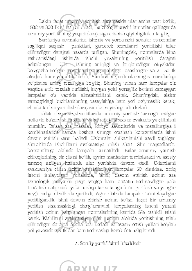 Lekin faqat umumiy yoritish sistemasida ular ancha past bo&#39;lib, 1500 va 300 Ik ni tashkil qiladi, bu cho&#39;g&#39;lanuvchi lampalar qo&#39;llaganda umumiy yoritishning yuqori darajasiga erishish qiyinligibilan bog&#39;liq. Sanitariya normalarida ishchia va yordamchi xonalar oshxonalar sog&#39;liqni saqlash punktlari, garderob xonalarini yoritilishi talab qilinadigan darajasi nazarda tutilgan. Shuningdek, normalarda bino tashqarisidagi ishlarda ishchi yuzalarning yoritilish darajasi belgilangan. Ular ishning aniqligi va farqlanadigan obyektdan ko&#39;zgacha bo&#39;lgan masofaniihisobgai olishga asoslangan va 2—50 Ik atrofida kamayib-ortib turadi. Yorituvchi qurilmalarning samaradorligi ko&#39;pincha uning tozaligiga bog&#39;liq. Shuning uchun ham lampalar o&#39;z vaqtida artib tozalab turilishi, kuygan yoki yorug&#39;lik berishi kamaygan lampalar o&#39;z vaqtida almashtirilishi kerak. Shuningdek, elektr tarmog&#39;idagi kuchlanishning pasayishiga ham yo&#39;l qo&#39;ymaslik kerak; chunki bu hoi yoritilish darajasini kamayishiga olib keladi. Ishlab chiqarish sharoitlarida umumiy yoritish tarmog&#39;i uzilgan hollarda ba&#39;zan ish to&#39;xtashi va xonadagi shaxslar evakuatsiya qilinishi mumkin. Ba&#39;zan esa masalan, kimyo zavodlarida va metallurgiya i kombinatlarida hamda boshqa shunga o&#39;xshash korxonalarda ishni davom ettirish zarur bo&#39;ladi. Uskunalar shikastlanishi xavfi tug&#39;ilgan sharoitlarda ishchilarni evakuatsiya qilish shart. Shu maqsadlarda. korxonalarga alohida lampalar o&#39;rnatiladi. Bular umumiy yoritish chiroqlarining bir qismi bo&#39;lib, ayrim manbadan ta&#39;minlanadi va asosiy tarmoq uzilgan hollarda ular yonishda davom etadi. Odamlarni evakuatsiya qilish uchun o&#39;rnatiladigan lampalar 50 kishidaa. ortiq ishchi ishlaydigan xonalarda, ishni; davom ettirish uchun esa texnologik jarayonni qisqa vaqtga ham to&#39;xtatib bo&#39;lmaydigan yoki to&#39;xtatish natij&#39;asida yoki boshqa bir sababga ko&#39;ra portlash va yong&#39;in xavfi bo&#39;lgan hollarda quriladi. Agar alohida lampalar ta&#39;minlaydigan yoritilgan-lik ishni davom ettirish uchun bo&#39;lsa, faqat bir umumiy yoritish sistemasidagi cho&#39;g&#39;lanuvchi lampalarning ishchi yuzani yoritish uchun belgilangan normalarining kamida 5% tashkil etishi kerak. Kishilarni evakuatsiya qilish uchun alohida yoritishning talab qilinadigan darajasi ancha past bo&#39;ladi va asosiy o&#39;tish yullari bo&#39;ylab pol yuzasida 0,5 Ik dan kam bo&#39;lmasligi kerak deb belgilanadi. 7. Sun&#39;iy yoritilishni hisoblash 