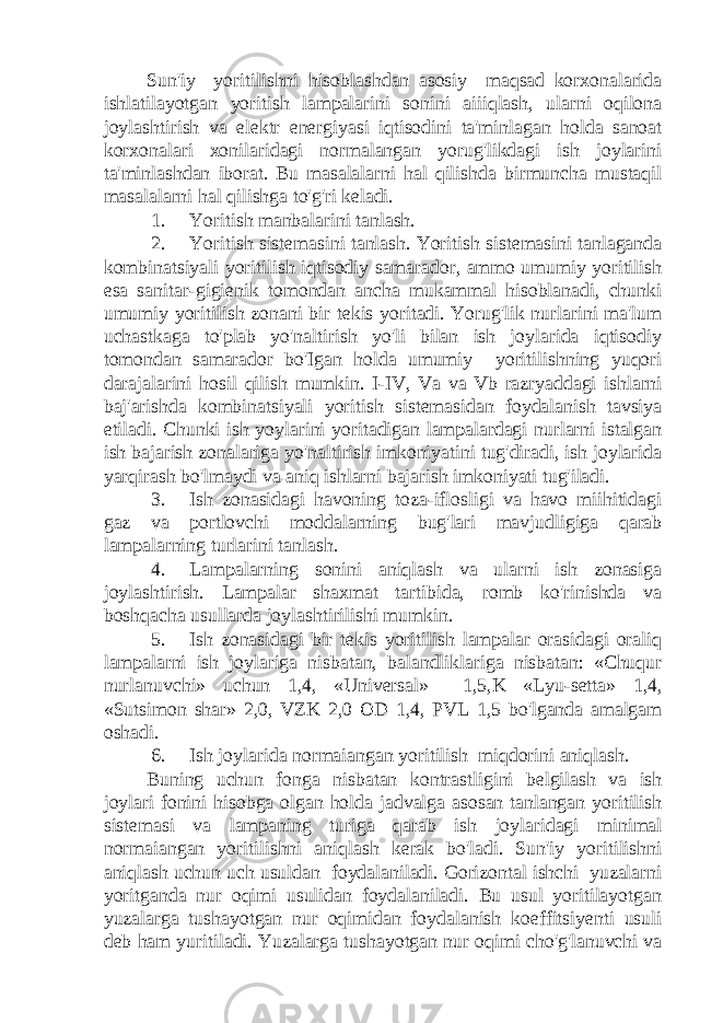 Sun&#39;iy yoritilishni hisoblashdan asosiy maqsad korxonalarida ishlatilayotgan yoritish lampalarini sonini aiiiqlash, ularni oqilona joylashtirish va elektr energiyasi iqtisodini ta&#39;minlagan holda sanoat korxonalari xonilaridagi normalangan yorug&#39;likdagi ish joylarini ta&#39;minlashdan iborat. Bu masalalarni hal qilishda birmuncha mustaqil masalalarni hal qilishga to&#39;g&#39;ri keladi. 1. Yoritish manbalarini tanlash. 2. Yoritish sistemasini tanlash. Yoritish sistemasini tanlaganda kombinatsiyali yoritilish iqtisodiy samarador, ammo umumiy yoritilish esa sanitar-gigienik tomondan ancha mukammal hisoblanadi, chunki umumiy yoritilish zonani bir tekis yoritadi. Yorug&#39;lik nurlarini ma&#39;lum uchastkaga to&#39;plab yo&#39;naltirish yo&#39;li bilan ish joylarida iqtisodiy tomondan samarador bo&#39;Igan holda umumiy yoritilishning yuqori darajalarini hosil qilish mumkin. I-IV, Va va Vb razryaddagi ishlarni baj&#39;arishda kombinatsiyali yoritish sistemasidan foydalanish tavsiya etiladi. Chunki ish yoylarini yoritadigan lampalardagi nurlarni istalgan ish bajarish zonalariga yo&#39;naltirish imkoniyatini tug&#39;diradi, ish joylarida yarqirash bo&#39;lmaydi va aniq ishlarni bajarish imkoniyati tug&#39;iladi. 3. Ish zonasidagi havoning toza-iflosligi va havo miihitidagi gaz va portlovchi moddalarning bug&#39;lari mavjudligiga qarab lampalarning turlarini tanlash. 4. Lampalarning sonini aniqlash va ularni ish zonasiga joylashtirish. Lampalar shaxmat tartibida, romb ko&#39;rinishda va boshqacha usullarda joylashtirilishi mumkin. 5. Ish zonasidagi bir tekis yoritilish lampalar orasidagi oraliq lampalarni ish joylariga nisbatan, balandliklariga nisbatan: «Chuqur nurlanuvchi» uchun 1,4, «Universal» 1,5,K «Lyu-setta» 1,4, «Sutsimon shar» 2,0, VZK 2,0 OD 1,4, PVL 1,5 bo&#39;lganda amalgam oshadi. 6. Ish joylarida normaiangan yoritilish miqdorini aniqlash. Buning uchun fonga nisbatan kontrastligini belgilash va ish joylari fonini hisobga olgan holda jadvalga asosan tanlangan yoritilish sistemasi va lampaning turiga qarab ish joylaridagi minimal normaiangan yoritilishni aniqlash kerak bo&#39;ladi. Sun&#39;iy yoritilishni aniqlash uchun uch usuldan foydalaniladi. Gorizontal ishchi yuzalarni yoritganda nur oqimi usulidan foydalaniladi. Bu usul yoritilayotgan yuzalarga tushayotgan nur oqimidan foydalanish koeffitsiyenti usuli deb ham yuritiladi. Yuzalarga tushayotgan nur oqimi cho&#39;g&#39;lanuvchi va 