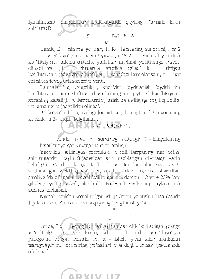 lyuminissent lampalardan foydalanganda quyidagi formula bilan aniqlanadi: F  E H S  k  Z N   bunda, E H - minimal yoritish, lk; R 1 - lampaning nur oqimi, 1m; S — yoritilayotgan xonaning yuzasi, m2; Z — minimal yoritilish koeffitsiyenti, odatda o&#39;rtacha yoritilish minimal yoritilishga nisbati olinadi va 1,1—1,5 chegaralar atrofida bo&#39;ladi; kr — ehtiyot koeffitsiyenti, jadvaldan olinadi; N — xonadagi lampalar soni; η — nur oqimidan foydalanish koeffitsiyenti. Lampalarning yorug&#39;lik , kuchidan foydalanish foydali ish koeffitsiyenti, bino shifti va devorlarining nur qaytarish koeffitsiyenti xonaning kattaligi va lampalarning osish balandligiga bog’liq bo&#39;lib, ma&#39;lumotnoma jadvalidan olinadi. Bu ko&#39;rsatkichlar quyidagi formula orqali aniqlanadigan xonaning ko&#39;rsatkich S- orqali belgilanadi. C=A B/H(A+B) , bunda, A va V xonaning kattaligi; H - lampalarning hisoblanayotgan yuzaga nisbatan oralig&#39;i. Yuqorida keltirilgan formulalar orqali lampaning nur oqimi aniqlangandan keyin 9-jadvaldan shu hisoblangan qiymatga yaqin keladigan standart lampa tanlanadi va bu lampalar sistemasiga sarflanadigan elektf quwati aniqlanadi. Ishlab chiqarish sharoitlari amaliyotida olingan miqdor hisoblangan miqdordan -10 va + 20% farq qilishiga yo&#39;l qo&#39;yiladi, aks holda boshqa lampalarning joylashtirish sxetnasi tanlanadi. Nuqtali usuldan yo&#39;naltirilgan ish joylarini yoritishni hisoblashda foydalaniladi. Bu usul asosida quyidagi&#39; bog&#39;lanish yotadi:    cos    2 r bunda, I α — yorug&#39;lik manbayidan dsh olib boriladigan yuzaga yo’naltirilgan yorug&#39;lik kuchi, kd; r— lampadan yoritilayotgan yuzagacha bo&#39;lgan masofa, m; α - ishchi yuza bilan manbadan tushayotgan nur oqimining yo’nalishi orasidagi burchak graduslarda o&#39;lchanadi. 