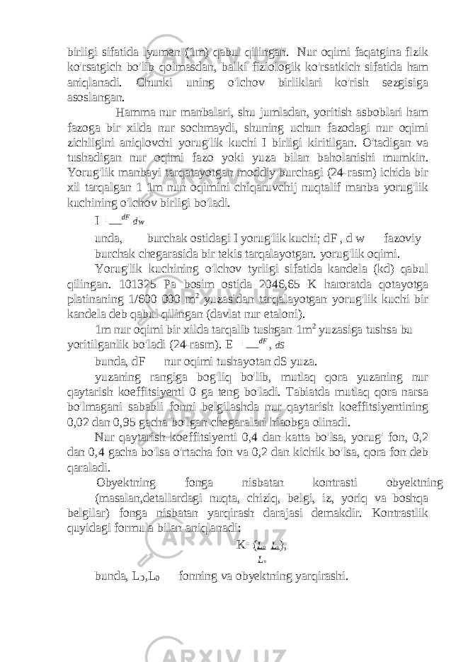 birligi sifatida lyumen (1m) qabul qilingan. Nur oqimi faqatgina flzik ko&#39;rsatgich bo&#39;lib qolmasdan, balki fiziologik ko&#39;rsatkich sifatida ham aniqlanadi. Chunki uning o&#39;lchov birliklari ko&#39;rish sezgisiga asoslangan. Hamma nur manbalari, shu jumladan, yoritish asboblari ham fazoga bir xilda nur sochmaydi, shuning uchun fazodagi nur oqimi zichligini aniqlovchi yorug&#39;lik kuchi I birligi kiritilgan. O&#39;tadigan va tushadigan nur oqimi fazo yoki yuza bilan baholanishi mumkin. Yorug&#39;lik manbayi tarqatayotgan moddiy burchagi (24-rasm) ichida bir xil tarqalgan 1 1m nun oqimini chiqaruvchij nuqtalif manba yorug&#39;lik kuchining o&#39;lchov birligi bo&#39;ladi. I= dF dw unda,  — burchak ostidagi I yorug&#39;lik kuchi; dF , d w — fazoviy burchak chegarasida bir tekis tarqalayotgan. yorug&#39;lik oqimi. Yorug&#39;lik kuchining o&#39;lchov tyrligi sifatida kandela (kd) qabul qilingan. 101325 Pa bosim ostida 2046,65 K haroratda qotayotga platinaning 1/600 000 m 2 yuzasidan tarqalayotgan yorug&#39;lik kuchi bir kandela deb qabul qilingan (davlat nur etaloni). 1m nur oqimi bir xilda tarqalib tushgan 1m 2 yuzasiga tushsa bu yoritilganlik bo&#39;ladi (24-rasm). E = dF , dS bunda, dF — nur oqimi tushayotan dS yuza. yuzaning rangiga bog&#39;liq bo&#39;lib, mutlaq qora yuzaning nur qaytarish koeffitsiyenti 0 ga teng bo&#39;ladi. Tabiatda mutlaq qora narsa bo&#39;lmagani sababli fonni belgilashda nur qaytarish koeffitsiyentining 0,02 dan 0,95 gacha bo&#39;lgan chegaralari hiaobga olinadi. Nur qaytarish koeffitsiyenti 0,4 dan katta bo&#39;lsa, yorug&#39; fon, 0,2 dan 0,4 gacha bo&#39;lsa o&#39;rtacha fon va 0,2 dan kichik bo&#39;lsa, qora fon deb qaraladi. Obyektning fonga nisbatan kontrasti obyektning (masalan,detallardagi nuqta, chiziq, belgi, iz, yoriq va boshqa belgilar) fonga nisbatan yarqirash darajasi demakdir. Kontrastlik quyidagi formula bilan aniqlanadi: K=( L D  L 0 ), L 0 bunda, L D ,L 0 — fonning va obyektning yarqirashi. 