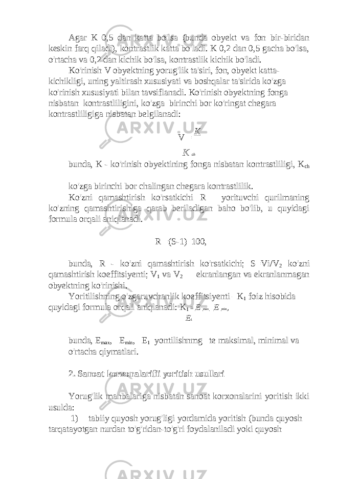 Agar K 0,5 dan katta bo&#39;lsa (bunda obyekt va fon bir-biridan keskin farq qiladi), kontrastlik katta bo&#39;ladi. K 0,2 dan 0,5 gacha bo&#39;lsa, o&#39;rtacha va 0,2 dan kichik bo&#39;lsa, kontrastlik kichik bo&#39;ladi. Ko&#39;rinish V obyektning yorug&#39;lik ta&#39;siri, fon, obyekt katta- kichikligi, uning yaltirash xususiyati va boshqalar ta&#39;sirida ko&#39;zga ko&#39;rinish xususiyati bilan tavsiflanadi. Ko&#39;rinish obyektning fonga nisbatan kontrastliligini, ko&#39;zga birinchi bor ko&#39;ringat chegara kontrastliligiga nisbatan belgilanadi: V = K K ch bunda, K - ko&#39;rinish obyektining fonga nisbatan kontrastliligi, K ch — ko&#39;zga birinchi bor chalingan chegara kontrastlilik. Ko&#39;zni qamashtirish ko&#39;rsatkichi R— yorituvchi qurilmaning ko&#39;zning qamashtirishiga qarab beriladigan baho bo&#39;lib, u quyidagi formula orqali aniqlanadi. R =(S-1)  100, bunda, R - ko&#39;zni qamashtirish ko&#39;rsatkichi; S=Vi/V 2 ko&#39;zni qamashtirish koeffitsiyenti; V 1 va V 2 — ekranlangan va ekranlanmagan obyektning ko&#39;rinishi. Yoritilishning o&#39;zgaruvchanlik koeffitsiyenti –K 1 foiz hisobida quyidagi formula orqali aniqlanadi: K 1 = E max  E min , E 1 bunda, E max , E min , E 1 yontilishnmg te maksimal, minimal va o&#39;rtacha qiymatlari. 2. Sanoat korxonalarifii yoritish usullari Yorug&#39;lik manbalariga nisbatan sanoat korxonalarini yoritish ikki usulda: 1) tabiiy quyosh yorug&#39;ligi yordamida yoritish (bunda quyosh tarqatayotgan nurdan to&#39;g&#39;ridan-to&#39;g&#39;ri foydalaniladi yoki quyosh 