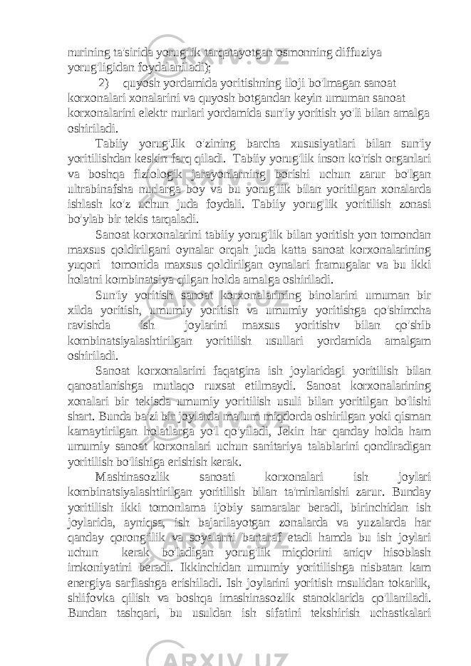 nurining ta&#39;sirida yorug&#39;lik tarqatayotgan osmonning diffuziya yorug&#39;ligidan foydalaniladi); 2) quyosh yordamida yoritishning iloji bo&#39;lmagan sanoat korxonalari xonalarini va quyosh botgandan keyin umuman sanoat korxonalarini elektr nurlari yordamida sun&#39;iy yoritish yo&#39;li bilan amalga oshiriladi. Tabiiy yorug&#39;Jik o&#39;zining barcha xususiyatlari bilan sun&#39;iy yoritilishdan keskin farq qiladi. Tabiiy yorug&#39;lik inson ko&#39;rish organlari va boshqa fiziologik jarayonlarning borishi uchun zarur bo&#39;lgan ultrabinafsha nurlarga boy va bu yorug&#39;lik bilan yoritilgan xonalarda ishlash ko&#39;z uchun juda foydali. Tabiiy yorug&#39;lik yoritilish zonasi bo&#39;ylab bir tekis tarqaladi. Sanoat korxonalarini tabiiy yorug&#39;lik bilan yoritish yon tomondan maxsus qoldirilgani oynalar orqah juda katta sanoat korxonalarining yuqori tomonida maxsus qoldirilgan oynalari framugalar va bu ikki holatni kombinatsiya qilgan holda amalga oshiriladi. Sun&#39;iy yoritish sanoat korxonalarining binolarini umuman bir xilda yoritish, umumiy yoritish va umumiy yoritishga qo&#39;shimcha ravishda ish joylarini maxsus yoritishv bilan qo&#39;shib kombinatsiyalashtirilgan yoritilish usullari yordamida amalgam oshiriladi. Sanoat korxonalarini faqatgina ish joylaridagi yoritilish bilan qanoatlanishga mutlaqo ruxsat etilmaydi. Sanoat korxonalarining xonalari bir tekisda umumiy yoritilish usuli bilan yoritilgan bo&#39;lishi shart. Bunda ba&#39;zi bir joylarda ma&#39;lum miqdorda oshirilgan yoki qisman kamaytirilgan holatlarga yo&#39;l qo&#39;yiladi, Jekin har qanday holda ham umumiy sanoat korxonalari uchun sanitariya talablarini qondiradigan yoritilish bo&#39;lishiga erishish kerak. Mashinasozlik sanoati korxonalari ish joylari kombinatsiyalashtirilgan yoritilish bilan ta&#39;minlanishi zarur. Bunday yoritilish ikki tomonlama ijobiy samaralar beradi, birinchidan ish joylarida, ayniqsa, ish bajarilayotgan zonalarda va yuzalarda har qanday qorong&#39;ilik va soyalarni bartaraf etadi hamda bu ish joylari uchun kerak bo&#39;ladigan yorug&#39;lik miqdorini aniqv hisoblash imkoniyatini beradi. Ikkinchidan umumiy yoritilishga nisbatan kam energiya sarflashga erishiladi. Ish joylarini yoritish msulidan tokarlik, shlifovka qilish va boshqa imashinasozlik stanoklarida qo&#39;llaniladi. Bundan tashqari, bu usuldan ish sifatini tekshirish uchastkalari 