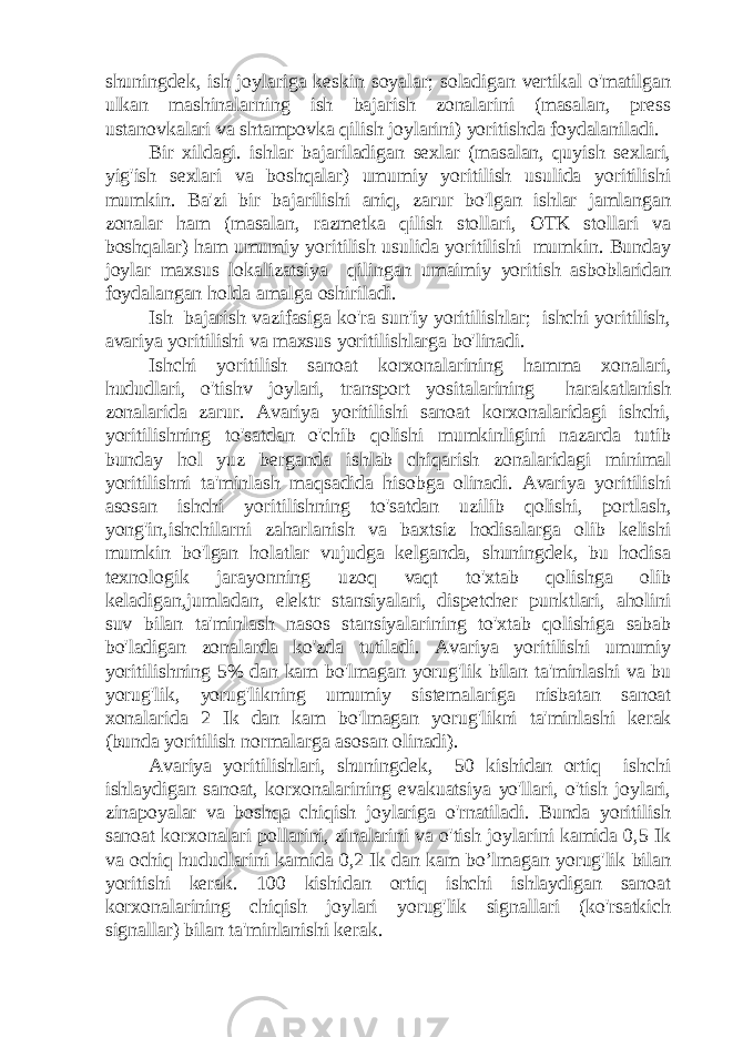 shuningdek, ish joylariga keskin soyalar; soladigan vertikal o&#39;matilgan ulkan mashinalarning ish bajarish zonalarini (masalan, press ustanovkalari va shtampovka qilish joylarini) yoritishda foydalaniladi. Bir xildagi. ishlar bajariladigan sexlar (masalan, quyish sexlari, yig&#39;ish sexlari va boshqalar) umumiy yoritilish usulida yoritilishi mumkin. Ba&#39;zi bir bajarilishi aniq, zarur bo&#39;lgan ishlar jamlangan zonalar ham (masalan, razmetka qilish stollari, OTK stollari va boshqalar) ham umumiy yoritilish usulida yoritilishi mumkin. Bunday joylar maxsus lokalizatsiya qilingan umaimiy yoritish asboblaridan foydalangan holda amalga oshiriladi. Ish bajarish vazifasiga ko&#39;ra sun&#39;iy yoritilishlar; ishchi yoritilish, avariya yoritilishi va maxsus yoritilishlarga bo&#39;linadi. Ishchi yoritilish sanoat korxonalarining hamma xonalari, hududlari, o&#39;tishv joylari, transport yositalarining harakatlanish zonalarida zarur. Avariya yoritilishi sanoat korxonalaridagi ishchi, yoritilishning to&#39;satdan o&#39;chib qolishi mumkinligini nazarda tutib bunday hol yuz berganda ishlab chiqarish zonalaridagi minimal yoritilishni ta&#39;minlash maqsadida hisobga olinadi. Avariya yoritilishi asosan ishchi yoritilishning to&#39;satdan uzilib qolishi, portlash, yong&#39;in,ishchilarni zaharlanish va baxtsiz hodisalarga olib kelishi mumkin bo&#39;lgan holatlar vujudga kelganda, shuningdek, bu hodisa texnologik jarayonning uzoq vaqt to&#39;xtab qolishga olib keladigan,jumladan, elektr stansiyalari, dispetcher punktlari, aholini suv bilan ta&#39;minlash nasos stansiyalarining to&#39;xtab qolishiga sabab bo&#39;ladigan zonalarda ko&#39;zda tutiladi. Avariya yoritilishi umumiy yoritilishning 5% dan kam bo&#39;lmagan yorug&#39;lik bilan ta&#39;minlashi va bu yorug&#39;lik, yorug&#39;likning umumiy sistemalariga nisbatan sanoat xonalarida 2 Ik dan kam bo&#39;lmagan yorug&#39;likni ta&#39;minlashi kerak (bunda yoritilish normalarga asosan olinadi). Avariya yoritilishlari, shuningdek, 50 kishidan ortiq ishchi ishlaydigan sanoat, korxonalarining evakuatsiya yo&#39;llari, o&#39;tish joylari, zinapoyalar va boshqa chiqish joylariga o&#39;rnatiladi. Bunda yoritilish sanoat korxonalari pollarini, zinalarini va o&#39;tish joylarini kamida 0,5 Ik va ochiq hududlarini kamida 0,2 Ik dan kam bo’lmagan yorug&#39;lik bilan yoritishi kerak. 100 kishidan ortiq ishchi ishlaydigan sanoat korxonalarining chiqish joylari yorug&#39;lik signallari (ko&#39;rsatkich signallar) bilan ta&#39;minlanishi kerak. 