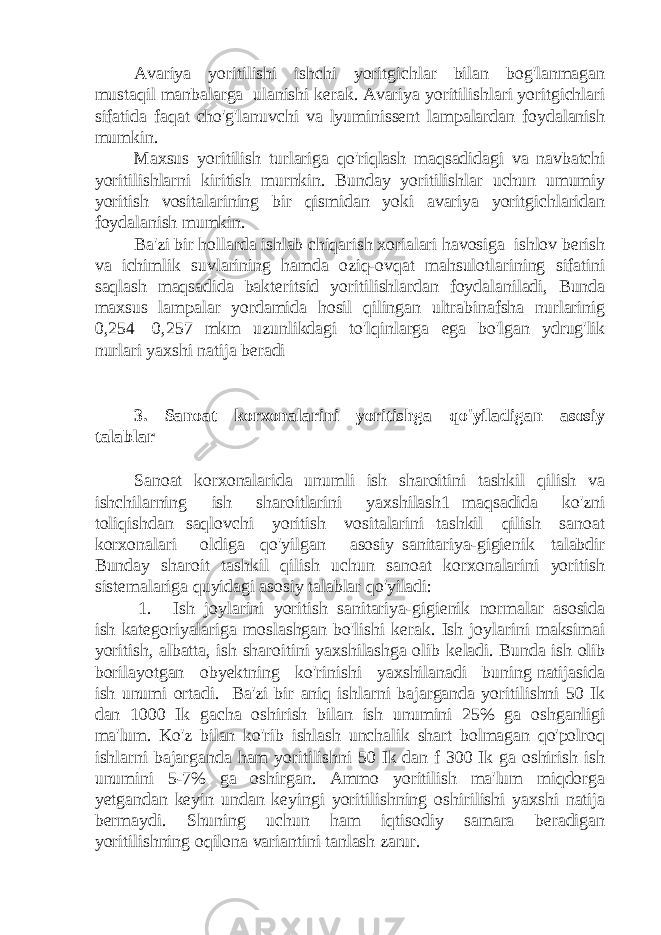 Avariya yoritilishi ishchi yoritgichlar bilan bog&#39;lanmagan mustaqil manbalarga ulanishi kerak. Avariya yoritilishlari yoritgichlari sifatida faqat cho&#39;g&#39;lanuvchi va lyuminissent lampalardan foydalanish mumkin. Maxsus yoritilish turlariga qo&#39;riqlash maqsadidagi va navbatchi yoritilishlarni kiritish murnkin. Bunday yoritilishlar uchun umumiy yoritish vositalarining bir qismidan yoki avariya yoritgichlaridan foydalanish mumkin. Ba&#39;zi bir hollarda ishlab chiqarish xorialari havosiga ishlov berish va ichimlik suvlarining hamda oziq-ovqat mahsulotlarining sifatini saqlash maqsadida bakteritsid yoritilishlardan foydalaniladi, Bunda maxsus lampalar yordamida hosil qilingan ultrabinafsha nurlarinig 0,254—0,257 mkm uzunlikdagi to&#39;lqinlarga ega bo&#39;lgan ydrug&#39;lik nurlari yaxshi natija beradi 3. Sanoat korxonalarini yoritishga qo&#39;yiladigan asosiy talablar Sanoat korxonalarida unumli ish sharoitini tashkil qilish va ishchilarning ish sharoitlarini yaxshilash1 maqsadida ko&#39;zni toliqishdan saqlovchi yoritish vositalarini tashkil qilish sanoat korxonalari oldiga qo&#39;yilgan asosiy sanitariya-gigienik talabdir Bunday sharoit tashkil qilish uchun sanoat korxonalarini yoritish sistemalariga quyidagi asosiy talablar qo&#39;yiladi: 1. Ish joylarini yoritish sanitariya-gigienik normalar asosida ish kategoriyalariga moslashgan bo&#39;lishi kerak. Ish joylarini maksimai yoritish, albatta, ish sharoitini yaxshilashga olib keladi. Bunda ish olib borilayotgan obyektning ko&#39;rinishi yaxshilanadi buning natijasida ish unumi ortadi. Ba&#39;zi bir aniq ishlarni bajarganda yoritilishni 50 Ik dan 1000 Ik gacha oshirish bilan ish unumini 25% ga oshganligi ma&#39;lum. Ko&#39;z bilan ko&#39;rib ishlash unchalik shart bolmagan qo&#39;polroq ishlarni bajarganda ham yoritilishni 50 Ik dan f 300 Ik ga oshirish ish unumini 5-7% ga oshirgan. Ammo yoritilish ma&#39;lum miqdorga yetgandan keyin undan keyingi yoritilishning oshirilishi yaxshi natija bermaydi. Shuning uchun ham iqtisodiy samara beradigan yoritilishning oqilona variantini tanlash zarur. 