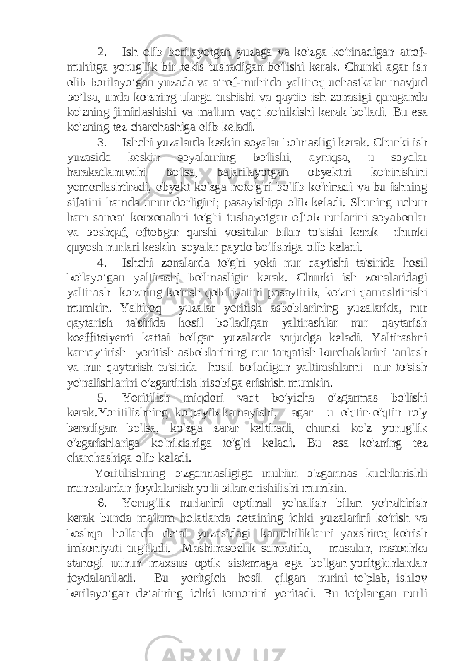 2. Ish olib borilayotgan yuzaga va ko&#39;zga ko&#39;rinadigan atrof- muhitga yorug&#39;lik bir tekis tushadigan bo&#39;lishi kerak. Chunki agar ish olib borilayotgan yuzada va atrof-muhitda yaltiroq uchastkalar mavjud bo’lsa, unda ko&#39;zning ularga tushishi va qaytib ish zonasigi qaraganda ko&#39;zning jimirlashishi va ma&#39;lum vaqt ko&#39;nikishi kerak bo&#39;ladi. Bu esa ko&#39;zning tez charchashiga olib keladi. 3. Ishchi yuzalarda keskin soyalar bo&#39;masligi kerak. Chunki ish yuzasida keskin soyalarning bo&#39;lishi, ayniqsa, u soyalar harakatlanuvchi bo&#39;lsa, bajarilayotgan obyektni ko&#39;rinishini yomonlashtiradi, obyekt ko&#39;zga noto&#39;g&#39;ri bo&#39;lib ko&#39;rinadi va bu ishning sifatini hamda unumdorligini; pasayishiga olib keladi. Shuning uchun ham sanoat korxonalari to&#39;g&#39;ri tushayotgan oftob nurlarini soyabonlar va boshqaf, oftobgar qarshi vositalar bilan to&#39;sishi kerak chunki quyosh nurlari keskin soyalar paydo bo&#39;lishiga olib keladi. 4. Ishchi zonalarda to&#39;g&#39;ri yoki nur qaytishi ta&#39;sirida hosil bo&#39;layotgan yaltirashj bo&#39;lmasligir kerak. Chunki ish zonalaridagi yaltirash ko&#39;zning ko&#39;rish qobiliyatini pasaytirib, ko&#39;zni qamashtirishi mumkin. Yaltiroq yuzalar yoritish asboblarining yuzalarida, nur qaytarish ta&#39;sirida hosil bo&#39;ladigan yaltirashlar nur qaytarish koeffitsiyenti kattai bo&#39;lgan yuzalarda vujudga keladi. Yaltirashni kamaytirish yoritish asboblarining nur tarqatish burchaklarini tanlash va nur qaytarish ta&#39;sirida hosil bo&#39;ladigan yaltirashlarni nur to&#39;sish yo&#39;nalishlarini o&#39;zgartirish hisobiga erishish mumkin. 5. Yoritilish miqdori vaqt bo&#39;yicha o&#39;zgarmas bo&#39;lishi kerak.Yoritilishning ko&#39;payib-kamayishi, agar u o&#39;qtin-o&#39;qtin ro&#39;y beradigan bo&#39;lsa, ko&#39;zga zarar keltiradi, chunki ko&#39;z yorug&#39;lik o&#39;zgarishlariga ko&#39;nikishiga to&#39;g&#39;ri keladi. Bu esa ko&#39;zning tez charchashiga olib keladi. Yoritilishning o&#39;zgarmasligiga muhim o&#39;zgarmas kuchlanishli manbalardan foydalanish yo&#39;li bilan erishilishi mumkin. 6. Yorug&#39;lik nurlarini optimal yo&#39;nalish bilan yo&#39;naltirish kerak bunda ma&#39;lum holatlarda detaining ichki yuzalarini ko&#39;rish va boshqa hollarda detal yuzasidagi kamchiliklarni yaxshiroq ko&#39;rish imkoniyati tug&#39;iladi. Mashinasozlik sanoatida, masalan, rastochka stanogi uchun maxsus optik sistemaga ega bo&#39;lgan yoritgichlardan foydalaniladi. Bu yoritgich hosil qilgan nurini to&#39;plab, ishlov berilayotgan detaining ichki tomonini yoritadi. Bu to&#39;plangan nurli 