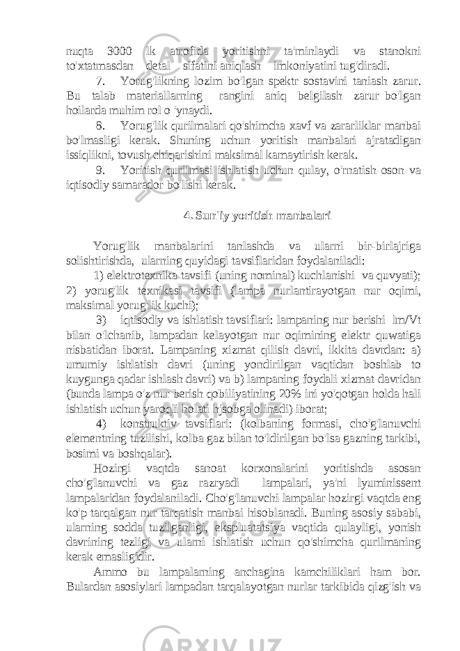 nuqta 3000 lk atrofida yoritishni ta&#39;minlaydi va stanokni to&#39;xtatmasdan detal sifatini aniqlash imkoniyatini tug&#39;diradi. 7. Yorug&#39;likning lozim bo&#39;lgan spektr sostavini taniash zarur. Bu talab materiallarning rangini aniq belgilash zarur bo&#39;lgan hoilarda muhim rol o &#39;ynaydi. 8. Yorug&#39;lik qurilmalari qo&#39;shimcha xavf va zararliklar manbai bo&#39;lmasligi kerak. Shuning uchun yoritish manbalari ajratadigan issiqlikni, tovush chiqarishini maksimal kamaytirish kerak. 9. Yoritish qurilmasi ishlatish uchun qulay, o&#39;rnatish oson va iqtisodiy samarador bo&#39;lishi kerak. 4. Sun&#39;iy yoritish manbalari Yorug&#39;lik manbalarini tanlashda va ularni bir-birlajriga solishtirishda, ularning quyidagi tavsiflaridan foydalaniladi: 1) elektrotexnika tavsifi (uning nominal) kuchlanishi va quvyati); 2) yorug&#39;lik texnikasi tavsifi (lampa nurlantirayotgan nur oqimi, maksimal yorug&#39;lik kuchi); 3) iqtisodiy va ishlatish tavsiflari: lampaning nur berishi lm/Vt bilan o&#39;lchanib, lampadan kelayotgan nur oqimining elektr quwatiga nisbatidan iborat. Lampaning xizmat qilish davri, ikkita davrdan: a) umumiy ishlatish davri (uning yondirilgan vaqtidan boshlab to kuygunga qadar ishlash davri) va b) lampaning foydali xizmat davridan (bunda lampa o&#39;z nur berish qobiliyatining 20% ini yo&#39;qotgan holda hali ishlatish uchun yaroqli holati hjsobga olinadi) iborat; 4) konstruktiv tavsiflari: (kolbaning formasi, cho&#39;g&#39;lanuvchi elementning tuzilishi, kolba gaz bilan to&#39;ldirilgan bo&#39;lsa gazning tarkibi, bosimi va boshqalar). Hozirgi vaqtda sanoat korxonalarini yoritishda asosan cho&#39;g&#39;lanuvchi va gaz razryadi lampalari, ya&#39;ni lyuminissent lampalaridan foydalaniladi. Cho&#39;g&#39;lanuvchi lampalar hozirgi vaqtda eng ko&#39;p tarqalgan nur tarqatish manbai hisoblanadi. Buning asosiy sababi, ularning sodda tuzilganligi, ekspluatatsiya vaqtida qulayligi, yonish davrining tezligi va ularni ishlatish uchun qo&#39;shimcha qurilmaning kerak emasligidir. Ammo bu lampalarning anchagina kamchiliklari ham bor. Bulardan asosiylari lampadan tarqalayotgan nurlar tarkibida qizg&#39;ish va 