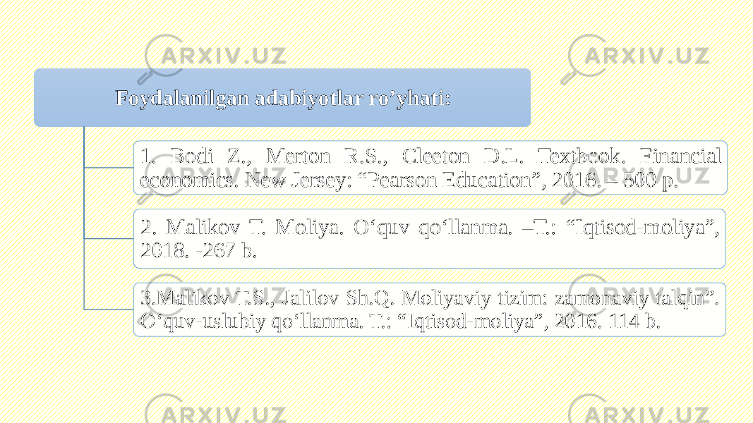 Foydalanilgan adabiyotlar ro’yhati: 1. Bodi Z., Merton R.S., Cleeton D.L. Textbook. Financial economics. New Jersey: “Pearson Education”, 2016. – 500 p. 2. Malikov T. Moliya. O‘quv qo‘llanma. –T.: “Iqtisod-moliya”, 2018. -267 b. 3.Malikov T.S., Jalilov Sh.Q. Moliyaviy tizim: zamonaviy talqin”. O‘quv-uslubiy qo‘llanma. T.: “Iqtisod-moliya”, 2016. 114 b. 