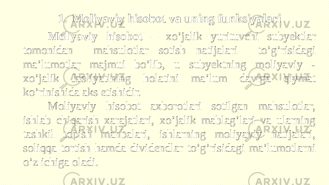 Moliyaviy hisobot – xo’jalik yurituvchi subyektlar tomonidan mahsulotlar sotish natijalari to’g’risidagi ma’lumotlar majmui bo’lib, u subyektning moliyaviy - xo’jalik faoliyatining holatini ma’lum davrga qiymat ko’rinishida aks etishidir. Moliyaviy hisobot axborotlari sotilgan mahsulotlar, ishlab chiqarish xarajatlari, xo’jalik mablag’lari va ularning tashkil topish manbalari, ishlarning moliyaviy natijalari, soliqqa tortish hamda dividendlar to’g’risidagi ma’lumotlarni o’z ichiga oladi. 1. Moliyaviy hisobot va uning funksiyalari 