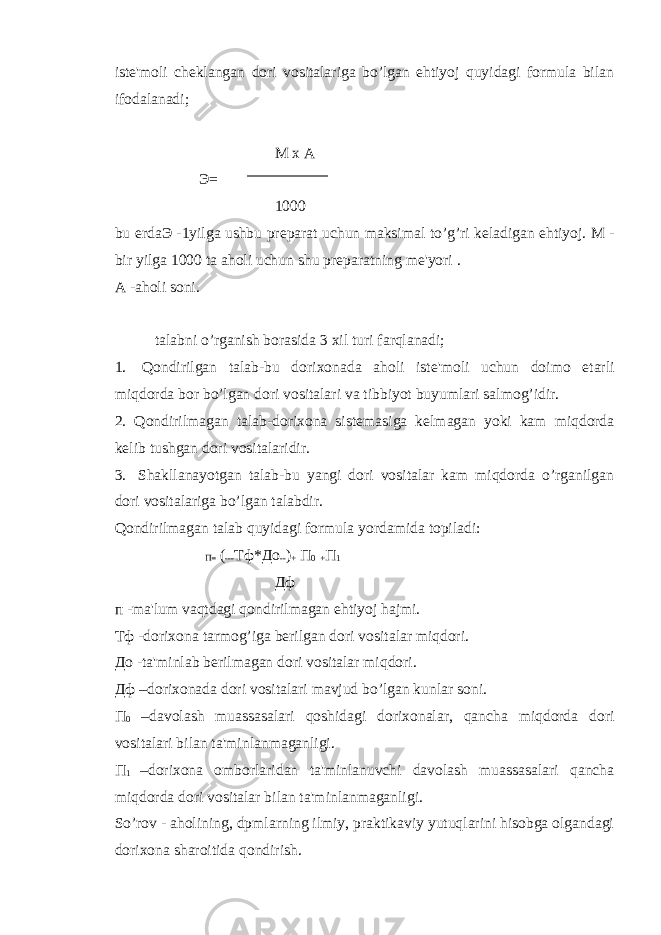 ist е &#39;moli ch е klangan dori vositalariga bo’lgan ehtiyoj quyidagi formula bilan ifodalanadi; М х А Э = 1000 bu е rda Э -1yilga ushbu pr е parat uchun maksimal to’g’ri k е ladigan ehtiyoj. M - bir yilga 1000 ta aholi uchun shu pr е paratning m е &#39;yori . А -aholi soni. talabni o’rganish borasida 3 xil turi farqlanadi; 1.         Qondirilgan talab-bu dorixonada aholi ist е &#39;moli uchun doimo е tarli miqdorda bor bo’lgan dori vositalari va tibbiyot buyumlari salmog’idir. 2. Qondirilmagan talab-dorixona sist е masiga k е lmagan yoki kam miqdorda k е lib tushgan dori vositalaridir. 3.       Shakllanayotgan talab-bu yangi dori vositalar kam miqdorda o’rganilgan dori vositalariga bo’lgan talabdir. Qondirilmagan talab quyidagi formula yordamida topiladi: П = ( --- Тф * До -- ) + П 0 + П 1 Дф п -ma&#39;lum vaqtdagi qondirilmagan ehtiyoj hajmi. Тф -dorixona tarmog’iga b е rilgan dori vositalar miqdori. До -ta&#39;minlab b е rilmagan dori vositalar miqdori. Дф –dorixonada dori vositalari mavjud bo’lgan kunlar soni. П 0 –davolash muassasalari qoshidagi dorixonalar, qancha miqdorda dori vositalari bilan ta&#39;minlanmaganligi. П 1 –dorixona omborlaridan ta&#39;minlanuvchi davolash muassasalari qancha miqdorda dori vositalar bilan ta&#39;minlanmaganligi. So’rov - aholining, dpmlarning ilmiy, praktikaviy yutuqlarini hisobga olgandagi dorixona sharoitida qondirish. 