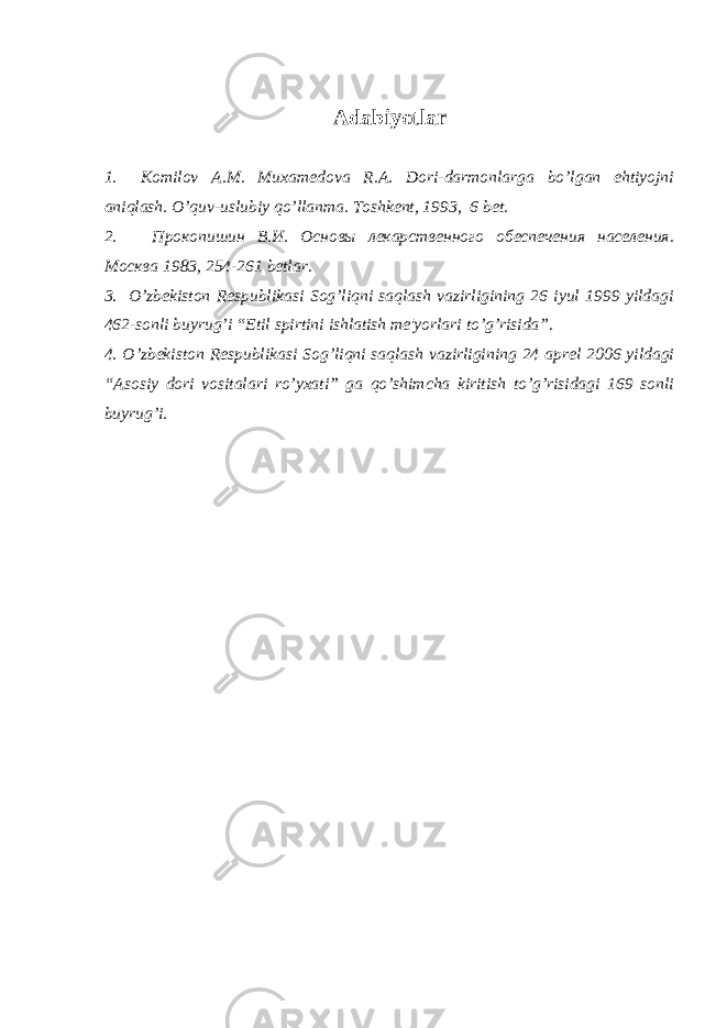 Adabiyotlar 1.         Komilov A.M. Muxam е dova R.A. Dori-darmonlarga bo’lgan ehtiyojni aniqlash. O’ q uv-uslubiy q o’llanma. Toshkеnt, 1993, 6 bеt. 2.             Прокопишин В.И. Основы лекарственного обеспечения населения. Москва 1983, 254-261 bеtlar. 3.     O’zbеkiston Rеspublikasi Sog’liqni saqlash vazirligining 26 iyul 1999 yildagi 462-sonli buyrug’i “Etil spirtini ishlatish mе&#39;yorlari to’g’risida”. 4. O’zbеkiston Rеspublikasi Sog’liqni saqlash vazirligining 24 aprеl 2006 yildagi “Asosiy dori vositalari ro’yxati” ga qo’shimcha kiritish to’g’risidagi 169 sonli buyrug’i. 