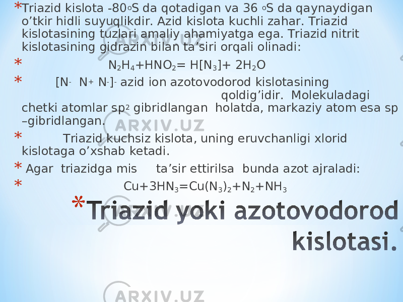 * Triazid kislota -80 o S da qotadigan va 36 o S da qaynaydigan o’tkir hidli suyuqlikdir. Azid kislota kuchli zahar. Triazid kislotasining tuzlari amaliy ahamiyatga ega. Triazid nitrit kislotasining gidrazin bilan ta’siri orqali olinadi: * N 2 H 4 +HNO 2 = H[N 3 ]+ 2H 2 O * [N - N + N - ] - azid ion azotovodorod kislotasining qoldig’idir. Molekuladagi chetki atomlar sp 2 gibridlangan holatda, markaziy atom esa sp –gibridlangan. * Triazid kuchsiz kislota, uning eruvchanligi xlorid kislotaga o’xshab ketadi. * Agar triazidga mis ta’sir ettirilsa bunda azot ajraladi: * Cu+3HN 3 =Cu(N 3 ) 2 +N 2 +NH 3 