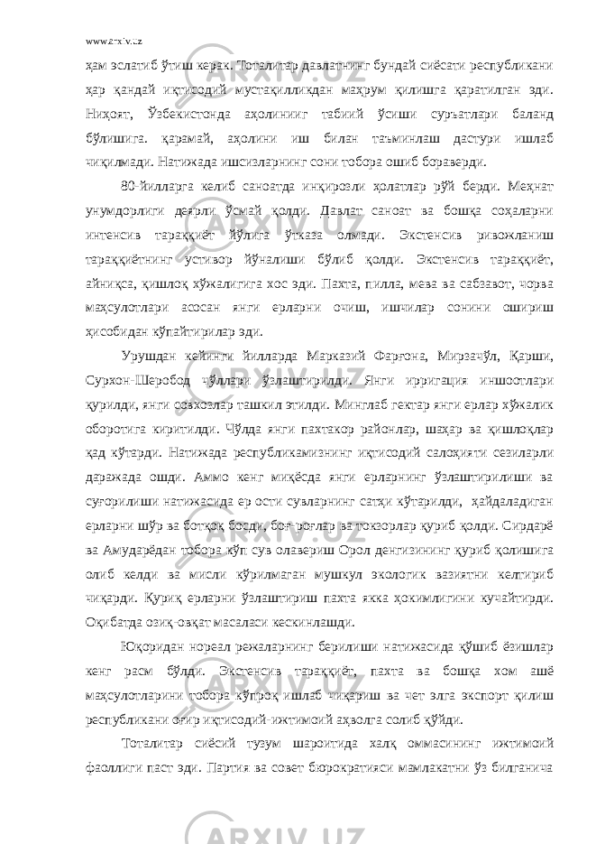 www.arxiv.uz ҳам эслатиб ўтиш керак. Тоталитар давлатнинг бундай сиёсати республикани ҳар қандай иқтисодий мустақилликдан маҳрум қилишга қаратилган эди. Ниҳоят, Ўзбекистонда аҳолинииг табиий ўсиши суръатлари баланд бўлишига. қарамай, аҳолини иш билан таъминлаш дастури ишлаб чиқилмади. Натижада ишсизларнинг сони тобора ошиб бораверди. 80-йилларга келиб саноатда инқирозли ҳолатлар рўй берди. Меҳнат унумдорлиги деярли ўсмай қолди. Давлат саноат ва бошқа соҳаларни интенсив тараққиёт йўлига ўтказа олмади. Экстенсив ривожланиш тараққиётнинг устивор йўналиши бўлиб қолди. Экстенсив тараққиёт, айниқса, қишлоқ хўжалигига хос эди. Пахта, пилла, мева ва сабзавот, чорва маҳсулотлари асосан янги ерларни очиш, ишчилар сонини ошириш ҳисобидан кўпайтирилар эди. Урушдан кейинги йилларда Марказий Фарғона, Мирзачўл, Қарши, Сурхон-Шеробод чўллари ўзлаштирилди. Янги ирригация иншоотлари қурилди, янги совхозлар ташкил этилди. Минглаб гектар янги ерлар хўжалик оборотига киритилди. Чўлда янги пахтакор районлар, шаҳар ва қишлоқлар қад кўтарди. Натижада республикамизнинг иқтисодий салоҳияти сезиларли даражада ошди. Аммо кенг миқёсда янги ерларнинг ўзлаштирилиши ва суғорилиши натижасида ер ости сувларнинг сатҳи кўтарилди, ҳайдаладиган ерларни шўр ва ботқоқ босди, боғ-роғлар ва токзорлар қуриб қолди. Сирдарё ва Амударёдан тобора кўп сув олавериш Орол денгизининг қуриб қолишига олиб келди ва мисли кўрилмаган мушкул экологик вазиятни келтириб чиқарди. Қуриқ ерларни ўзлаштириш пахта якка ҳокимлигини кучайтирди. Оқибатда озиқ-овқат масаласи кескинлашди. Юқоридан нореал режаларнинг берилиши натижасида қўшиб ёзишлар кенг расм бўлди. Экстенсив тараққиёт, пахта ва бошқа хом ашё маҳсулотларини тобора кўпроқ ишлаб чиқариш ва чет элга экспорт қилиш республикани оғир иқтисодий-ижтимоий аҳволга солиб қўйди. Тоталитар сиёсий тузум шароитида халқ оммасининг ижтимоий фаоллиги паст эди. Партия ва совет бюрократияси мамлакатни ўз билганича 