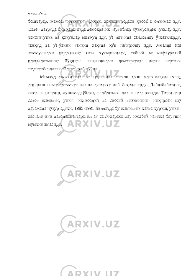 www.arxiv.uz бошқарар, жамоатчиликнинг фикри, ҳохиш-иродаси ҳисобга олинмас эди. Совет даврида бир қараганда демократик тартиблар х укмрондек туюлар эди: конституция ва қонунлар мавжуд эди, ўз вақтида сайловлар ўтказиларди, танқид ва ўз-ўзини танқид ҳақида кўп гапирилар эди. Амалда эса коммунистик партиянинг якка х укмронлиги, сиёсий ва мафкуравий плюрализмнинг йўқлиги &#34;социалистик демократия&#34; деган нарсани сафсатабозликка айлантириб қўйди. Мавжуд камчиликлар ва нуқсонларни фош этиш, улар хақида очиқ, гапириш совет тузумига қарши фаолият деб баҳоланарди. Дабдабабозлик, сохта рапортлар, хушомадгўйлик, тилёғламачилик кенг тарқалди. Тоталитар совет жамияти, унинг иқтисодий ва сиёсий тизимининг инқирози шу даражада чуқур эдики, 1985-1991 йилларда бу жамиятни қайта қуриш, унинг хасталигини даволашга қаратилган саъй-ҳаракатлар ижобий натижа бериши мумкин эмас эди. 