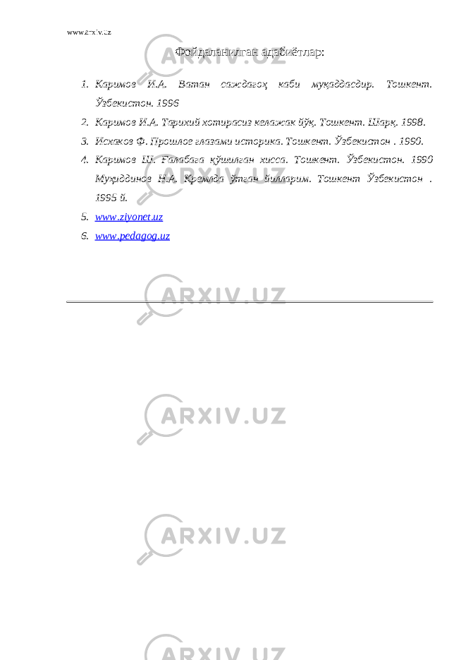 www.arxiv.uz Фойдаланилган адабиётлар : 1. Каримов И.А. Ватан саждагоҳ каби муқаддасдир. Тошкент. Ўзбекистон. 1996 2. Каримов И.А. Тарихий хотирасиз келажак йўқ. Тошкент. Шарқ. 1998. 3. Исхаков Ф. Прошлое глазами историка. Тошкент. Ўзбекистон . 1990. 4. Каримов Ш. Ғалабага қўшилган хисса. Тошкент. Ўзбекистон. 1990 Муҳиддинов Н.А. Кремлда ўтган йилларим. Тошкент Ўзбекистон . 1995 й. 5. www.ziyonet.uz 6. www.pedagog.uz 