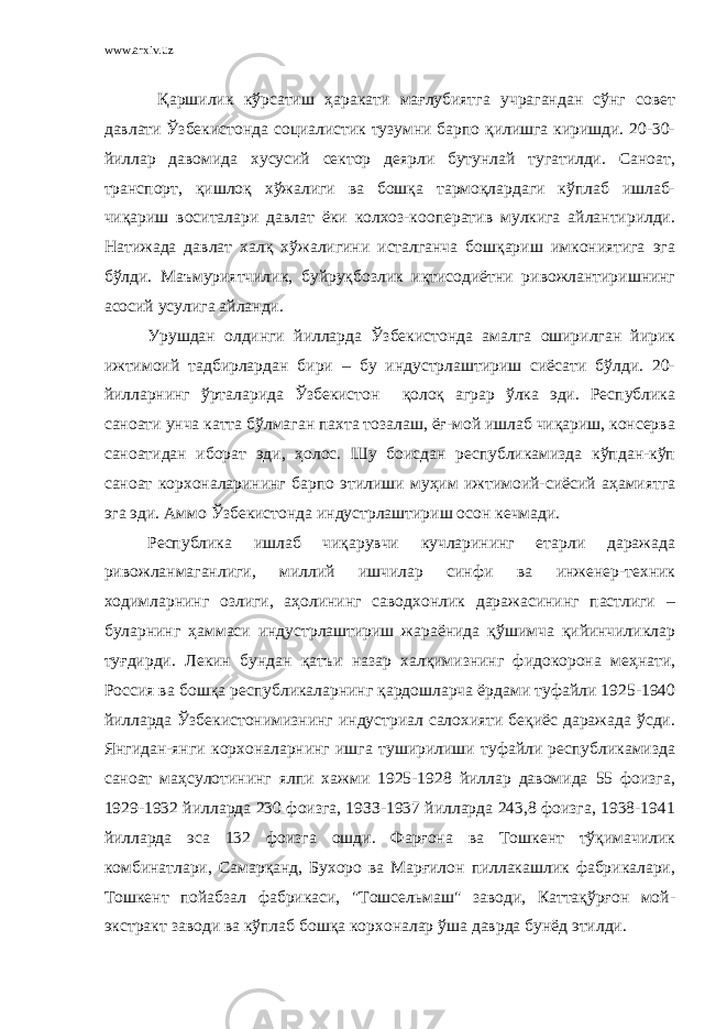 www.arxiv.uz Қаршилик кўрсатиш ҳаракати мағлубиятга учрагандан сўнг совет давлати Ўзбекистонда социалистик тузумни барпо қилишга киришди. 20-30- йиллар давомида хусусий сектор деярли бутунлай тугатилди. Саноат, транспорт, қишлоқ хўжалиги ва бошқа тармоқлардаги кўплаб ишлаб- чиқариш воситалари давлат ёки колхоз-кооператив мулкига айлантирилди. Натижада давлат халқ хўжалигини исталганча бошқариш имкониятига эга бўлди. Маъмуриятчилик, буйруқбозлик иқтисодиётни ривожлантиришнинг асосий усулига айланди. Урушдан олдинги йилларда Ўзбекистонда амалга оширилган йирик ижтимоий тадбирлардан бири – бу индустрлаштириш сиёсати бўлди. 20- йилларнинг ўрталарида Ўзбекистон қолоқ аграр ўлка эди. Республика саноати унча катта бўлмаган пахта тозалаш, ёғ-мой ишлаб чиқариш, консерва саноатидан иборат эди, ҳолос. Шу боисдан республикамизда кўпдан-кўп саноат корхоналарининг барпо этилиши муҳим ижтимоий-сиёсий аҳамиятга эга эди. Аммо Ўзбекистонда индустрлаштириш осон кечмади. Республика ишлаб чиқарувчи кучларининг етарли даражада ривожланмаганлиги, миллий ишчилар синфи ва инженер-техник ходимларнинг озлиги, аҳолининг саводхонлик даражасининг пастлиги – буларнинг ҳаммаси индустрлаштириш жараёнида қўшимча қийинчиликлар туғдирди. Лекин бундан қатъи назар халқимизнинг фидокорона меҳнати, Россия ва бошқа республикаларнинг қардошларча ёрдами туфайли 1925-1940 йилларда Ўзбекистонимизнинг индустриал салохияти беқиёс даражада ўсди. Янгидан-янги корхоналарнинг ишга туширилиши туфайли республикамизда саноат маҳсулотининг ялпи хажми 1925-1928 йиллар давомида 55 фоизга, 1929-1932 йилларда 230 фоизга, 19ЗЗ-1937 йилларда 243,8 фоизга, 1938-1941 йилларда эса 132 фоизга ошди. Фарғона ва Тошкент тўқимачилик комбинатлари, Самарқанд, Бухоро ва Марғилон пиллакашлик фабрикалари, Тошкент пойабзал фабрикаси, &#34;Тошсельмаш&#34; заводи, Каттақўрғон мой- экстракт заводи ва кўплаб бошқа корхоналар ўша даврда бунёд этилди. 