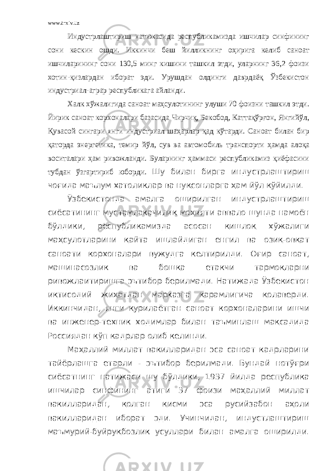 www.arxiv.uz Индустрлаштириш натижасида республикамизда ишчилар синфининг сони кескин ошди. Иккинчи беш йилликнинг оҳирига келиб саноат ишчиларининг сони 130,5 минг кишини ташкил этди, уларнинг 36,2 фоизи хотин-қизлардан иборат эди. Урушдан олдинги даврдаёқ Ўзбекистон индустриал-аграр республикага айланди. Халк хўжалигида саноат маҳсулотининг улуши 70 фоизни ташкил этди. Йирик саноат корхоналари базасида Чирчиқ, Бекобод, Каттақўрғон, Янгийўл, Қувасой сингари янги индустриал шаҳарлар қад кўтарди. Саноат билан бир қаторда энергетика, темир йўл, сув ва автомобиль транспорти ҳамда алоқа воситалари ҳам ривожланди. Буларнинг ҳаммаси республикамиз қиёфасини тубдан ўзгартириб юборди. Шу билан бирга индустрлаштириш чоғида маълум хатоликлар ва нуқсонларга ҳам йўл қўйилди. Ўзбекистонда амалга оширилган индустрлаштириш сиёсатининг мустамлакачилик моҳияти аввало шунда намоён бўлдики, республикамизда асосан қишлоқ хўжалиги маҳсулотларини қайта ишлайдиган енгил ва озиқ-овқат саноати корхоналари вужудга келтирилди. Оғир саноат, машинасозлик ва бошқа етакчи тармоқларни ривожлаитиришга эътибор берилмади. Натижада Ўзбекистон иқтисодий жиҳатдан марказга қарамлигича қолаверди. Иккинчидан, янги қурилаётган саноат корхоналарини ишчи ва инженер-техник ходимлар билан таъминлаш мақсадида Россиядан кўп кадрлар олиб келинди. Маҳаллий миллат вакилларидан эса саноат кадрларини тайёрлашга етарли - эътибор берилмади. Бундай нотўғри сиёсатнинг натижаcи шу бўлдики, 1937 йилда республика ишчилар синфининг атиги 37 фоизи маҳаллий миллат вакилларидан, қолган қисми эса русийзабон аҳоли вакилларидан иборат эди. Учинчидан, индустлаштириш маъмурий-буйруқбозлик усуллари билан амалга оширилди. 