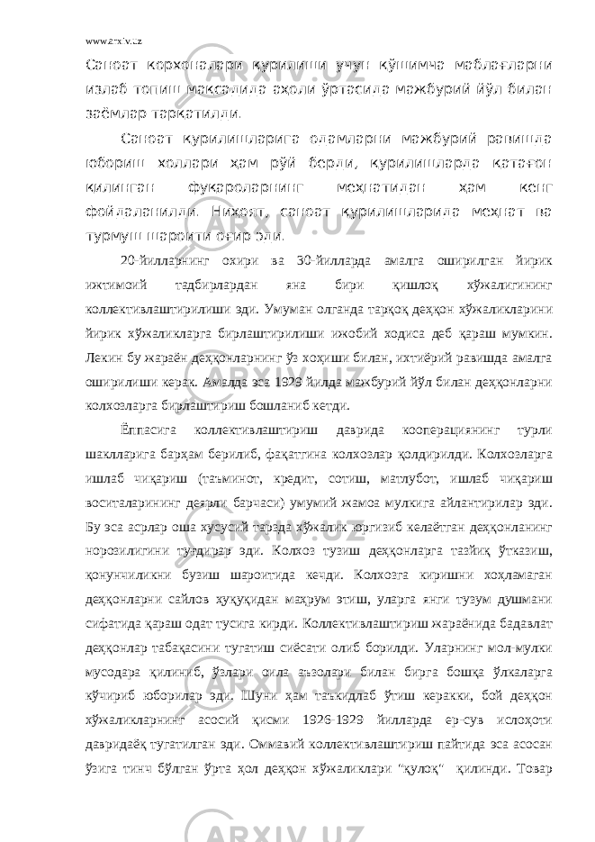 www.arxiv.uz Саноат корхоналари қурилиши учун қўшимча маблағларни излаб топиш мақсадида аҳоли ўртасида мажбурий йўл билан заёмлар тарқатилди. Саноат қурилишларига одамларни мажбурий равишда юбориш холлари ҳам рўй берди, қурилишларда қатағон қилинган фуқароларнинг меҳнатидан ҳам кенг фойдаланилди. Ниҳоят, саноат қурилишларида меҳнат ва турмуш шароити оғир эди. 20-йилларнинг охири ва 30-йилларда амалга оширилган йирик ижтимоий тадбирлардан яна бири қишлоқ хўжалигининг коллективлаштирилиши эди. Умуман олганда тарқоқ деҳқон хўжаликларини йирик хўжаликларга бирлаштирилиши ижобий ходиса деб қараш мумкин. Лекин бу жараён деҳқонларнинг ўз хоҳиши билан, ихтиёрий равишда амалга оширилиши керак. Амалда эса 1929 йилда мажбурий йўл билан деҳқонларни колхозларга бирлаштириш бошланиб кетди. Ёппасига коллективлаштириш даврида кооперациянинг турли шаклларига барҳам берилиб, фақатгина колхозлар қолдирилди. Колхозларга ишлаб чиқариш (таъминот, кредит, сотиш, матлубот, ишлаб чиқариш воситаларининг деярли барчаси) умумий жамоа мулкига айлантирилар эди. Бу эса асрлар оша хусусий тарзда хўжалик юргизиб келаётган деҳқонланинг норозилигини туғдирар эди. Колхоз тузиш деҳқонларга тазйиқ ўтказиш, қонунчиликни бузиш шароитида кечди. Колхозга киришни хоҳламаган деҳқонларни сайлов ҳуқуқидан маҳрум этиш, уларга янги тузум душмани сифатида қараш одат тусига кирди. Коллективлаштириш жараёнида бадавлат деҳқонлар табақасини тугатиш сиёсати олиб борилди. Уларнинг мол-мулки мусодара қилиниб, ўзлари оила аъзолари билан бирга бошқа ўлкаларга кўчириб юборилар эди. Шуни ҳам таъкидлаб ўтиш керакки, бой деҳқон хўжаликларнинг асосий қисми 1926-1929 йилларда ер-сув ислоҳоти давридаёқ тугатилган эди. Оммавий коллективлаштириш пайтида эса асосан ўзига тинч бўлган ўрта ҳол деҳқон хўжаликлари &#34;қулоқ&#34; қилинди. Товар 