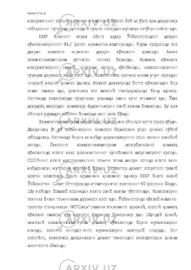 www.arxiv.uz маҳсулотнинг асосий қисмини етиштириб берган бой ва ўрта ҳол деҳқонлар табақасини тугатиш иқтисодий нуқтаи назардан мутлақо нотўғри сиёсат эди. 19З2 йилнинг апрел ойига қадар Ўзбекистондаги деҳқон хўжаликларииинг 81,7 фоизи коллектив-лаштирилди. Уруш арафасида эса деярли колхозга кирмаган деҳқон хўжалиги қолмади. Аммо коллективлаштириш кутилган натижа бермади. Қишлоқ хўжалик маҳсулотларини ишлаб чиқариш кескин кўпаймади, колхозчиларнинг турмуш даражаси жуда паст эди. Колхозчилар арзимас маош учун юракдан чиқариб меҳнат қилмас эдилар. Колхоз далаларида битта хўжаликдан бир киши ишлар эди, қолганлар эса шахсий томарқаларида банд эдилар. Натижада колхозларда сурункали равишда ишчи кучи етишмас эди. Ўша даврдаёқ шаҳардан қишлоққа ёрдамчиларни олиб келиш бошланди. Бу ҳол айниқса урушдан кейинги йилларда кенг расм бўлди. Коллективлаштириш жараёнида чорвачилик айниқса катта зарар кўрди. Деҳқонлар ўз уй хайвонларини колхозга бермаслик учун қисман сўйиб юбордилар. Натижада йирик ва майда қорамолларнинг сони кескин камайиб кетади. Ёппасига коллективлаштириш республикамиз қишлоқ хўжалигида пахта якка ҳокимлигининг кучайишига шарт-шароит яратди. СССРнинг пахта мустақиллигини таъмин этиш шиори остида пахта экин майдонлари муттасил кенгайиб борди. Тоталитар давлат асоратига тушиб қолган колхозлар бунга қаршилик қилолмас эдилар 1932 йилга келиб Ўзбекистон Совет Иттифоқида етиштирилгаи пахтанинг 60 фоизини берди. Шу пайтдан бошлаб хориждан пахта олиб келиш тўхтатилди. Колхозларни техника билан таъминлаш даражаси паст эди. Ўзбекистонда кўплаб машина- трактор станциялари /МТСлар/ ташкил этилишига қарамай, асосий қишлоқ хўжалик ишлари қўл меҳнати ёрдамида бажарилар эди. Шундай қилиб, оммавий коллективлаштириш қишлоқ хўжалигида барча муаммоларни ечмади, аксинча янгидан-янги муаммоларни келтириб чиқарди. Энг асосийси, колхозлар деҳқонларни давлат томонидан эксплуатация қилиш воситасига айланди. 