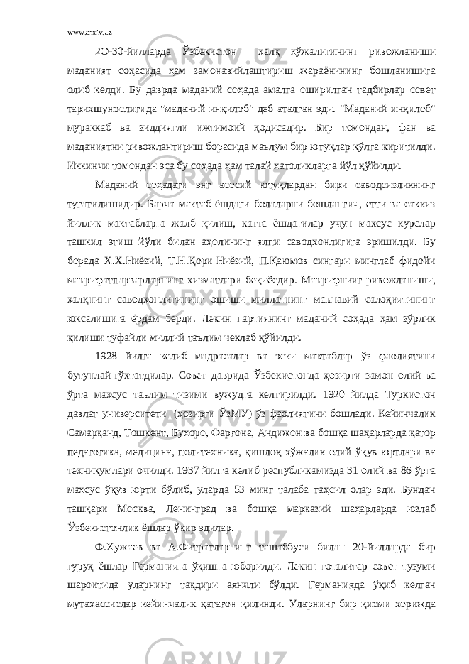 www.arxiv.uz 2О-30-йилларда Ўзбекистон халқ хўжалигининг ривожланиши маданият соҳасида ҳам замонавийлаштириш жараёнининг бошланишига олиб келди. Бу даврда маданий соҳада амалга оширилган тадбирлар совет тарихшунослигида &#34;маданий инқилоб&#34; деб аталган эди. &#34;Маданий инқилоб&#34; мураккаб ва зиддиятли ижтимоий ҳодисадир. Бир томондан, фан ва маданиятни ривожлантириш борасида маълум бир ютуқлар қўлга киритилди. Иккинчи томондан эса бу соҳада ҳам талай хатоликларга йўл қўйилди. Маданий соҳадаги энг асосий ютуқлардан бири саводсизликнинг тугатилишидир. Барча мактаб ёшдаги болаларни бошланғич, етти ва саккиз йиллик мактабларга жалб қилиш, катта ёшдагилар учун махсус курслар ташкил этиш йўли билан аҳолининг ялпи саводхонлигига эришилди. Бу борада Х.Х.Ниёзий, Т.Н.Қори-Ниёзий, П.Қаюмов сингари минглаб фидойи м аърифатпарварларнинг хизматлари беқиёсдир. Маърифнииг ривожланиши, халқнинг саводхонлигининг ошиши миллатнинг маънавий салоҳиятининг юксалишига ёрдам берди. Лекин партиянинг маданий соҳада ҳам зўрлик қилиши туфайли миллий таълим чеклаб қўйилди. 1928 йилга келиб мадрасалар ва эски мактаблар ўз фаолиятини бутунлай тўхтатдилар. Совет даврида Ўзбекистонда ҳозирги замон олий ва ўрта махсус таълим тизими вужудга келтирилди. 1920 йилда Туркистон давлат университети (ҳозирги ЎзМУ) ўз фаолиятини бошлади. Кейинчалик Самарқанд, Тошкент, Бухоро, Фарғона, Андижон ва бошқа шаҳарларда қатор педагогика, медицина, политехника, қишлоқ хўжалик олий ўқув юртлари ва техникумлари очилди. 1937 йилга келиб республикамизда 31 олий ва 86 ўрта махсус ўқув юрти бўлиб, уларда 53 минг талаба таҳсил олар эди. Бундан ташқари Москва, Ленинград ва бошқа марказий шаҳарларда юзлаб Ўзбекистонлик ёшлар ўқир эдилар. Ф.Хужаев ва А . Фитратларнинг ташаббуси билан 20-йилларда бир гуруҳ ёшлар Германияга ўқишга юборилди. Лекин тоталитар совет тузуми шароитида уларнинг тақдири аянчли бўлди. Германияда ўқиб келган мутахассислар кейинчалик қатағон қилинди. Уларнинг бир қисми хорижда 