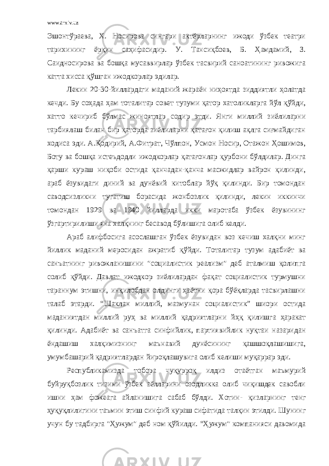 www.arxiv.uz Эшонтўраева, Х. Носирова сингари актёрларнинг ижоди ўзбек театри тарихининг ёрқин саҳифасидир. У. Тансиқбоев, Б. Ҳамдамий, З. Саидносирова ва бошқа мусаввирлар ўзбек тасвирий саноатининг ривожига катта х исса қўшган ижодкорлар эдилар. Лекин 20-30-йиллардаги маданий жараён ниҳоятда зиддиятли ҳолатда кечди. Бу соҳада ҳам тоталитар совет тузуми қатор хатоликларга йўл қўйди, х атто кечириб бўлмас жиноятлар содир этди. Янги миллий зиёлиларни тарбиялаш билан бир қаторда зиёлиларни қатағон қилиш ақлга сиғмайдиган х одиса эди. А.Қодирий, А.Фитрат, Чўлпон, Усмон Носир, Отажон Ҳошимов, Боту ва бошқа истеъдодли ижодкорлар қатағонлар қурбони бўлдилар. Динга қарши кураш ниқоби остида қанчадан-қанча масжидлар вайрон қилинди, араб ёзувидаги диний ва дунёвий китоблар йўқ қилинди. Бир томондан саводсизликни тугатиш борасида жонбозлик қилинди, лекин иккинчи томондан 1929 ва 1940 йилларда икки маротаба ўзбек ёзувининг ўзгартирилиши яна халқнинг бесавод бўлишига олиб келди. Араб алифбосига асослашган ўзбек ёзувидан воз кечиш халқни минг йиллик маданий меросидан ажратиб қўйди. Тоталитар тузум адабиёт ва сан ъ атнинг ривожланишини &#34;социалистик реализм&#34; деб аталмиш қолипга солиб қўйди. Давлат ижодкор зиёлилардан фақат социалистик турмушни тараннум этишни, инқилобдан олдинги ҳаётни қора бўёқларда тасвирлашни талаб этарди. “Шаклан миллий, мазмунан социалистик” шиори остида маданиятдан миллий ру ҳ ва миллий қадриятларни й ҳ қ қилишга ҳаракат қилинди. Адабиёт ва сан ъ атга синфийлик, партиявийлик нуқтаи назаридан ёндашиш халқимизнинг маънавий дунёсининг қашшоқлашишига, умумбашарий қадриятлардан йироқлашувига олиб келиши муқаррар эди. Республикамизда тобора чуқурроқ илдиз отаётган маъмурий буйруқбозлик тизими ўзбек аёлларини озодликка олиб чиқишдек савобли ишни ҳам фожеага айланишига сабаб бўлди. Хотин- қизларнинг тенг ҳуқуқлилигини таъмин этиш синфий кураш сифатида талқин этилди. Шунинг учун бу тадбирга &#34;Ҳужум&#34; деб ном қўйилди. “Ҳужум&#34; компанияси давомида 