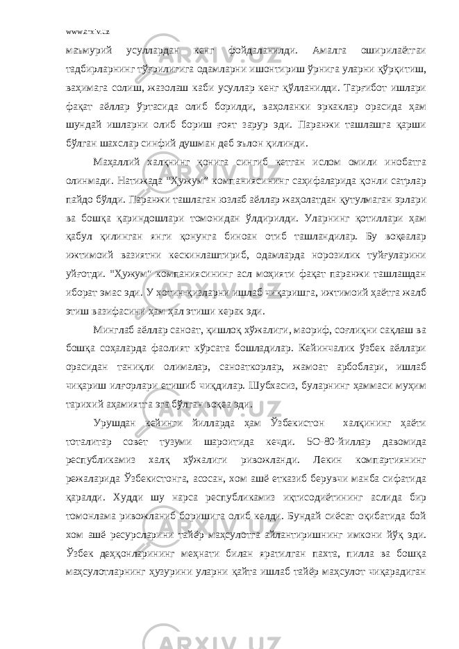 www.arxiv.uz маъмурий усуллардан кенг фойдаланилди. Амалга оширилаётгаи тадбирларнинг тўғрилигига одамларни ишонтириш ўрнига уларни қўрқитиш, ваҳимага солиш, жазолаш каби усуллар кенг қўлланилди. Тарғибот ишлари фақат аёллар ўртасида олиб борилди, ваҳоланки эркаклар орасида ҳам шундай ишларни олиб бориш ғоят зарур эди. Паранжи ташлашга қарши бўлган шахслар синфий душман деб эълон қилинди. Маҳаллий халқнинг қонига сингиб кетган ислом омили инобатга олинмади. Натижада “Ҳужум” компаниясининг саҳифаларида қонли сатрлар пайдо бўлди. Паранжи ташлаган юзлаб аёллар жаҳолатдан қутулмаган эрлари ва бошқа қариндошлари томонидан ўлдирилди. Уларнинг қотиллари ҳам қабул қилинган янги қонунга биноан отиб ташландилар. Бу воқеалар ижтимоий вазиятни кескинлаштириб, одамларда норозилик туйғуларини уйғотди. “Ҳужум&#34; компаниясининг асл моҳияти фақат паранжи ташлашдан иборат эмас эди. У хотин-қизларни ишлаб чиқаришга, ижтимоий ҳаётга жалб этиш вазифасини ҳам ҳал этиши керак эди. Минглаб аёллар саноат, қишлоқ хўжалиги, маориф, соғлиқни сақлаш ва бошқа соҳаларда фаолият кўрсата бошладилар. Кейинчалик ўзбек аёллари орасидан таниқли олималар, саноаткорлар, жамоат арбоблари, ишлаб чиқариш илғорлари етишиб чиқдилар. Шубхасиз, буларнинг ҳаммаси муҳим тарихий аҳамиятга эга бўлган воқеа эди. Урушдан кейинги йилларда ҳам Ўзбекистон халқининг ҳаёти тоталитар совет тузуми шароитида кечди. 5О-80-йиллар давомида республикамиз халқ хўжалиги ривожланди. Лекин компартиянинг режаларида Ўзбекистонга, асосан, хом ашё етказиб берувчи манба сифатида қаралди. Худди шу нарса республикамиз иқтисодиётининг аслида бир томонлама ривожланиб боришига олиб келди. Бундай сиёсат оқибатида бой хом ашё ресурсларини тайёр маҳсулотга айлантиришнинг имкони йўқ эди. Ўзбек деҳқонларининг меҳнати билан яратилган пахта, пилла ва бошқа маҳсулотларнинг ҳузурини уларни қайта ишлаб тайёр маҳсулот чиқарадиган 