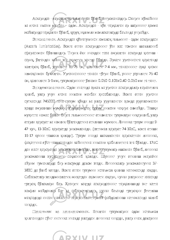 Аскаридоз - перорал геогельминтоз бўлиб, антропоноздир. Охирги хўжайини ва ягона ивазия манбаи - одам. Аскаридоз - кўп тарқалган ер шарининг ҳамма жойларида тарқалган бўлиб, қуруқ иқлимли мамлакатларда баъзида учрайди. Этиологияси. Аскаридоз қўзғатувчиси юмалоқ гельминт - одам аскаридаси ( Ascaris lumbricaides ). Вояга етган аскариданинг ўзи хос томони шаклланиб сферасимон бўлишидир. Тирик ёки ичакдан тоза ажралган аскарида қизғиш - сариқ, ўлгандан кейин эса оқимтир рангда бўлади. Эркаги урғочисига қараганда калтароқ бўлиб, узунлиги 15-25 см, қалинлиги 2-4 мм, танасининг орқа қисми илмоқсимон букилган. Урғочисининг танаси тўғри бўлиб, унинг узунлиги 25-40 см, қалинлиги 3-6 мм, тухумларининг ўлчами 0.050-0.106х0.40-0.050 мм га тенг. Эпидемиологияси. Одам ичагида эркак ва урғочи аскаридалар паразитлик қилиб, улар учун ягона инвазия манбаи ҳисобланади. Вояга етган урғочи суткасида 245000 гача тухум қўяди ва улар уруғланган ҳамда уруғланмаган ҳолда ажралиши мумкин. Уруғланмаган тухум инвазия чақира олмайди. Ташқи муҳитга нажас билан бирга гельминтнинг етилмаган тухумлари чиқарилиб, улар етарли ҳарорат ва намлик бўлгандагина етилиши мумкин. Личинка тухум ичида 9- 42 кун, 13-30оС ҳароратда ривожланади. (оптимал ҳарорат 24-30оС, вояга етиши 16-12 кунни ташкил қилади). Тухум ичида шаклланган ҳаракатчан личинка, фақатгина пўст ташлагандан кейингина инвазия қобилиятига эга бўлади. 12оC дан паст ҳароратда ривожлана олмайди, лекин тухумлар яшовчан бўлиб, личинка ривожланиш хусусияти сақланиб қолади. Шунинг учун етилиш жараёни айрим туманларда бир мавсумда давом этади. Личинкалар ривожлангунча 37- 380С да ўлиб кетади. Вояга етган тухумни истеъмол қилиш натижасида юқади. Сабзавотлар эпидемиологик жиҳатдан аҳамияти юқори, чунки уларнинг юзасида тупроқ бўлаклари бор. Ҳозирги вақтда аскаридознинг тарқалишида энг катта хавфли майдонлар боғ ва сабзавотлардир, чунки баъзида тупроқни ўғитлаш мақсадида инсон нажасини зарарсизлантирмай фойдаланиш натижасида келиб чиқади. Патогенези ва патанатомияси. Етилган тухумларни одам истеъмол қилганидан сўнг ингичка ичакда улардан личинка чиқади, улар ичак деворини 