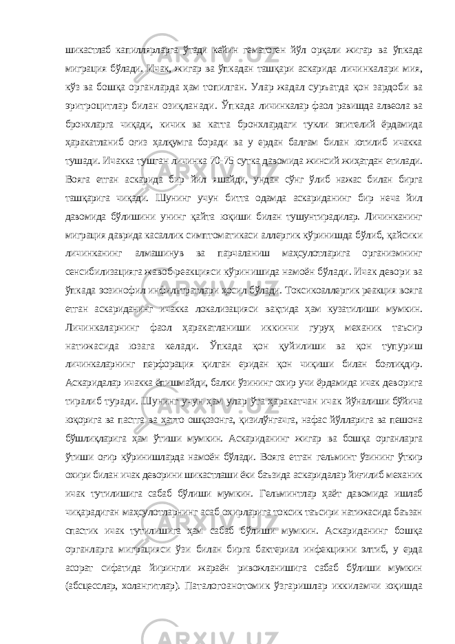 шикастлаб капиллярларга ўтади кейин гематоген йўл орқали жигар ва ўпкада миграция бўлади. Ичак, жигар ва ўпкадан ташқари аскарида личинкалари мия, кўз ва бошқа органларда ҳам топилган. Улар жадал суръатда қон зардоби ва эритроцитлар билан озиқланади. Ўпкада личинкалар фаол равишда алвеола ва бронхларга чиқади, кичик ва катта бронхлардаги тукли эпителий ёрдамида ҳаракатланиб оғиз ҳалқумга боради ва у ердан балғам билан ютилиб ичакка тушади. Ичакка тушган личинка 70- 75 сутка давомида жинсий жиҳатдан етилади. Вояга етган аскарида бир йил яшайди, ундан сўнг ўлиб нажас билан бирга ташқарига чиқади. Шунинг учун битта одамда аскариданинг бир неча йил давомида бўлишини унинг қайта юқиши билан тушунтирадилар. Личинканинг миграция даврида касаллик симптоматикаси аллергик кўринишда бўлиб, қайсики личинканинг алмашинув ва парчаланиш маҳсулотларига организмнинг сенсибилизацияга жавоб реакцияси кўринишида намоён бўлади. Ичак девори ва ўпкада эозинофил инфильтратлари ҳосил бўлади. Токсикоаллергик реакция вояга етган аскариданинг ичакка локализацияси вақтида ҳам кузатилиши мумкин. Личинкаларнинг фаол ҳаракатланиши иккинчи гуруҳ механик таъсир натижасида юзага келади. Ўпкада қон қуйилиши ва қон тупуриш личинкаларнинг перфорация қилган еридан қон чиқиши билан боғлиқдир. Аскаридалар ичакка ёпишмайди, балки ўзининг охир учи ёрдамида ичак деворига тиралиб туради. Шунинг учун ҳам улар ўта ҳаракатчан ичак йўналиши бўйича юқорига ва пастга ва ҳатто ошқозонга, қизилўнгачга, нафас йўлларига ва пешона бўшлиқларига ҳам ўтиши мумкин. Аскариданинг жигар ва бошқа органларга ўтиши оғир кўринишларда намоён бўлади. Вояга етган гельминт ўзининг ўткир охири билан ичак деворини шикастлаши ёки баъзида аскаридалар йиғилиб механик ичак тутилишига сабаб бўлиши мумкин. Гельминтлар ҳаёт давомида ишлаб чиқарадиган маҳсулотларнинг асаб охирларига токсик таъсири натижасида баъзан спастик ичак тутилишига ҳам сабаб бўлиши мумкин. Аскариданинг бошқа органларга миграцияси ўзи билан бирга бактериал инфекцияни элтиб, у ерда асорат сифатида йирингли жараён ривожланишига сабаб бўлиши мумкин (абсцесслар, холангитлар). Паталогоанотомик ўзгаришлар иккиламчи юқишда 