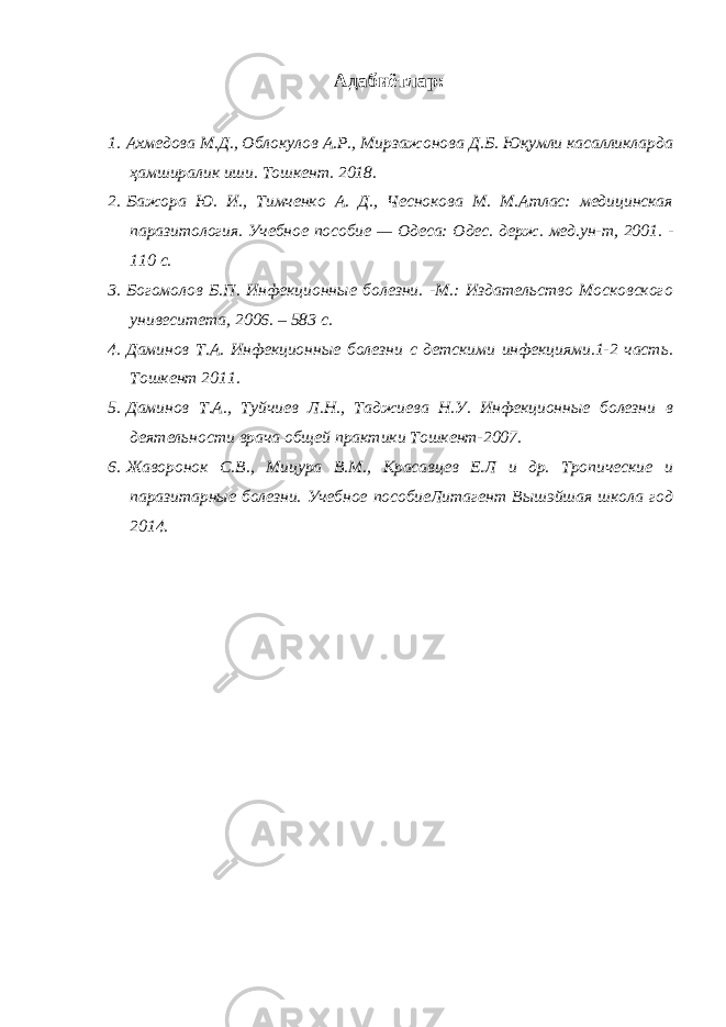 Адабиётлар: 1. Ахмедова М.Д., Облокулов А.Р., Мирзажонова Д.Б. Юқумли касалликларда ҳамширалик иши. Тошкент. 2018. 2. Бажора Ю. И., Тимченко А. Д., Чеснокова М. М.Атлас: медицинская паразитология. Учебное пособие — Одеса: Одес. держ. мед.ун-т, 2001. - 110 с. 3. Богомолов Б.П. Инфекционные болезни. -М.: Издательство Московского унивеситета, 2006. – 583 с. 4. Даминов Т.А. Инфекционные болезни с детскими инфекциями.1-2 часть. Тошкент 2011. 5. Даминов Т.А., Туйчиев Л.Н., Таджиева Н.У. Инфекционные болезни в деятельности врача общей практики Тошкент-2007. 6. Жаворонок С.В., Мицура В.М., Красавцев Е.Л и др. Тропические и паразитарные болезни. Учебное пособиеЛитагент Вышэйшая школа год 2014. 