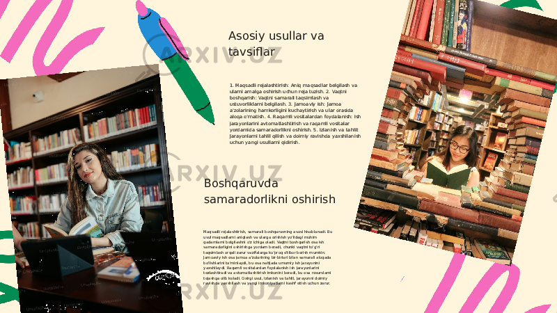 Asosiy usullar va tavsiflar 1. Maqsadli rejalashtirish: Aniq maqsadlar belgilash va ularni amalga oshirish uchun reja tuzish. 2. Vaqtni boshqarish: Vaqtni samarali taqsimlash va ustuvorliklarni belgilash. 3. Jamoaviy ish: Jamoa a&#39;zolarining hamkorligini kuchaytirish va ular orasida aloqa o&#39;rnatish. 4. Raqamli vositalardan foydalanish: Ish jarayonlarini avtomatlashtirish va raqamli vositalar yordamida samaradorlikni oshirish. 5. Izlanish va tahlil: Jarayonlarni tahlil qilish va doimiy ravishda yaxshilanish uchun yangi usullarni qidirish. Boshqaruvda samaradorlikni oshirish Maqsadli rejalashtirish, samarali boshqaruvning asosi hisoblanadi. Bu usul maqsadlarni aniqlash va ularga erishish yo&#39;lidagi muhim qadamlarni belgilashni o&#39;z ichiga oladi. Vaqtni boshqarish esa ish samaradorligini oshirishga yordam beradi, chunki vaqtni to&#39;g&#39;ri taqsimlash orqali zarur vazifalarga ko&#39;proq e&#39;tibor berish mumkin. Jamoaviy ish esa jamoa a&#39;zolarining bir-birlari bilan samarali aloqada bo&#39;lishlarini ta&#39;minlaydi, bu esa natijada umumiy ish jarayonini yaxshilaydi. Raqamli vositalardan foydalanish ish jarayonlarini tezlashtiradi va avtomatlashtirish imkonini beradi, bu esa resurslarni tejashga olib keladi. Oxirgi usul, izlanish va tahlil, jarayonni doimiy ravishda yaxshilash va yangi imkoniyatlarni kashf etish uchun zarur. 