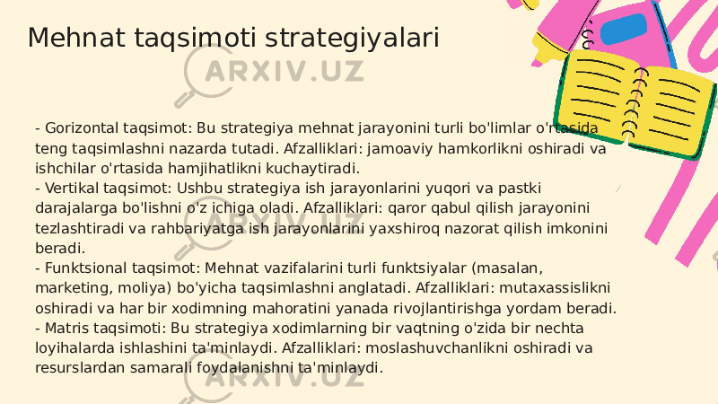 Mehnat taqsimoti strategiyalari - Gorizontal taqsimot: Bu strategiya mehnat jarayonini turli bo&#39;limlar o&#39;rtasida teng taqsimlashni nazarda tutadi. Afzalliklari: jamoaviy hamkorlikni oshiradi va ishchilar o&#39;rtasida hamjihatlikni kuchaytiradi. - Vertikal taqsimot: Ushbu strategiya ish jarayonlarini yuqori va pastki darajalarga bo&#39;lishni o&#39;z ichiga oladi. Afzalliklari: qaror qabul qilish jarayonini tezlashtiradi va rahbariyatga ish jarayonlarini yaxshiroq nazorat qilish imkonini beradi. - Funktsional taqsimot: Mehnat vazifalarini turli funktsiyalar (masalan, marketing, moliya) bo&#39;yicha taqsimlashni anglatadi. Afzalliklari: mutaxassislikni oshiradi va har bir xodimning mahoratini yanada rivojlantirishga yordam beradi. - Matris taqsimoti: Bu strategiya xodimlarning bir vaqtning o&#39;zida bir nechta loyihalarda ishlashini ta&#39;minlaydi. Afzalliklari: moslashuvchanlikni oshiradi va resurslardan samarali foydalanishni ta&#39;minlaydi. 