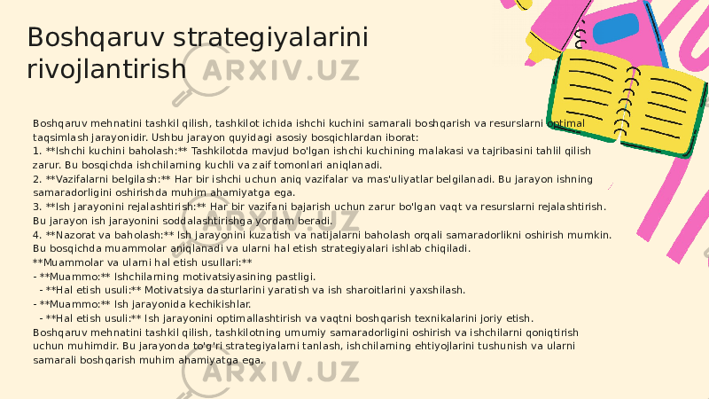 Boshqaruv strategiyalarini rivojlantirish Boshqaruv mehnatini tashkil qilish, tashkilot ichida ishchi kuchini samarali boshqarish va resurslarni optimal taqsimlash jarayonidir. Ushbu jarayon quyidagi asosiy bosqichlardan iborat: 1. **Ishchi kuchini baholash:** Tashkilotda mavjud bo&#39;lgan ishchi kuchining malakasi va tajribasini tahlil qilish zarur. Bu bosqichda ishchilarning kuchli va zaif tomonlari aniqlanadi. 2. **Vazifalarni belgilash:** Har bir ishchi uchun aniq vazifalar va mas&#39;uliyatlar belgilanadi. Bu jarayon ishning samaradorligini oshirishda muhim ahamiyatga ega. 3. **Ish jarayonini rejalashtirish:** Har bir vazifani bajarish uchun zarur bo&#39;lgan vaqt va resurslarni rejalashtirish. Bu jarayon ish jarayonini soddalashtirishga yordam beradi. 4. **Nazorat va baholash:** Ish jarayonini kuzatish va natijalarni baholash orqali samaradorlikni oshirish mumkin. Bu bosqichda muammolar aniqlanadi va ularni hal etish strategiyalari ishlab chiqiladi. **Muammolar va ularni hal etish usullari:** - **Muammo:** Ishchilarning motivatsiyasining pastligi. - **Hal etish usuli:** Motivatsiya dasturlarini yaratish va ish sharoitlarini yaxshilash. - **Muammo:** Ish jarayonida kechikishlar. - **Hal etish usuli:** Ish jarayonini optimallashtirish va vaqtni boshqarish texnikalarini joriy etish. Boshqaruv mehnatini tashkil qilish, tashkilotning umumiy samaradorligini oshirish va ishchilarni qoniqtirish uchun muhimdir. Bu jarayonda to&#39;g&#39;ri strategiyalarni tanlash, ishchilarning ehtiyojlarini tushunish va ularni samarali boshqarish muhim ahamiyatga ega. 