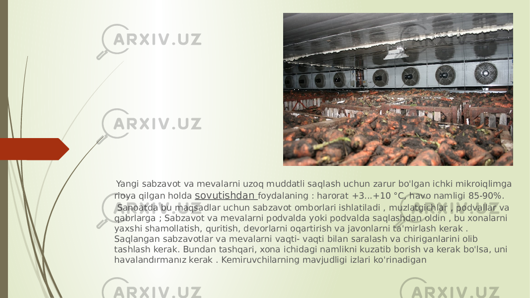  Yangi sabzavot va mevalarni uzoq muddatli saqlash uchun zarur bo&#39;lgan ichki mikroiqlimga rioya qilgan holda sovutishdan foydalaning : harorat +3...+10 °C, havo namligi 85-90%. Sanoatda bu maqsadlar uchun sabzavot omborlari ishlatiladi , muzlatgichlar , podvallar va qabrlarga ; Sabzavot va mevalarni podvalda yoki podvalda saqlashdan oldin , bu xonalarni yaxshi shamollatish, quritish, devorlarni oqartirish va javonlarni ta&#39;mirlash kerak . Saqlangan sabzavotlar va mevalarni vaqti- vaqti bilan saralash va chiriganlarini olib tashlash kerak. Bundan tashqari, xona ichidagi namlikni kuzatib borish va kerak bo&#39;lsa, uni havalandırmanız kerak . Kemiruvchilarning mavjudligi izlari ko&#39;rinadigan 