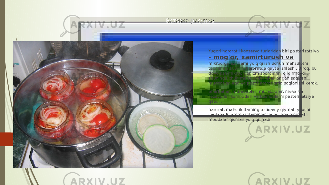 Вставка рисунка Yuqori haroratli konserva turlaridan biri pasterizatsiya - mog&#39;or, xamirturush va mikroorganizmlarni yo&#39;q qilish uchun mahsulotni taxminan 100 ° C haroratda qayta ishlash . Biroq, bu davolash mikroorganizm sporalarini o&#39;ldirmaydi , shuning uchun mahsulotlar cheklangan saqlash muddatiga ega va past haroratlarda saqlanishi kerak. Sharbatlar, murabbolar, murabbolar, meva va rezavorlar kompotlari va boshqalarni pasterizatsiya qiladi . harorat, mahsulotlarning ozuqaviy qiymati yaxshi saqlanadi, ammo vitaminlar va boshqa qimmatli moddalar qisman yo&#39;q qilinadi. 