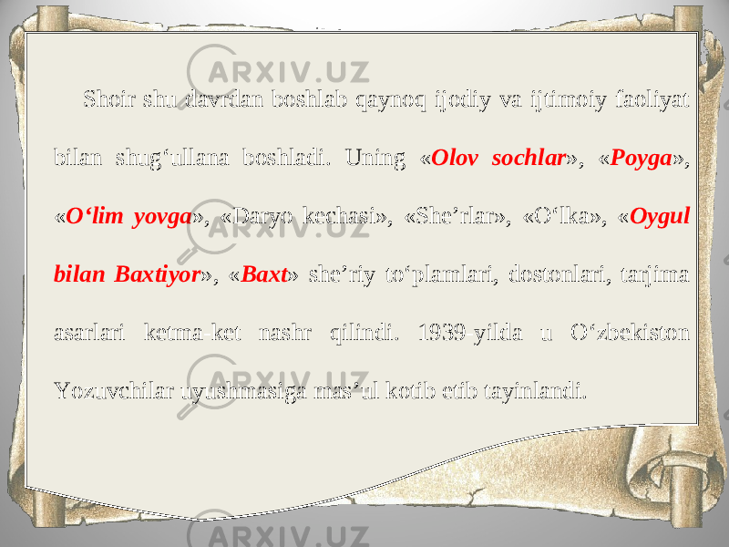 Shoir shu davrdan boshlab qaynoq ijodiy va ijtimoiy faoliyat bilan shug‘ullana boshladi. Uning « Olov sochlar », « Poyga », « O‘lim yovga », «Daryo kechasi», «She’rlar», «O‘lka», « Oygul bilan Baxtiyor », « Baxt » she’riy to‘plamlari, dostonlari, tarjima asarlari ketma-ket nashr qilindi. 1939-yilda u O‘zbekiston Yozuvchilar uyushmasiga mas’ul kotib etib tayinlandi. 