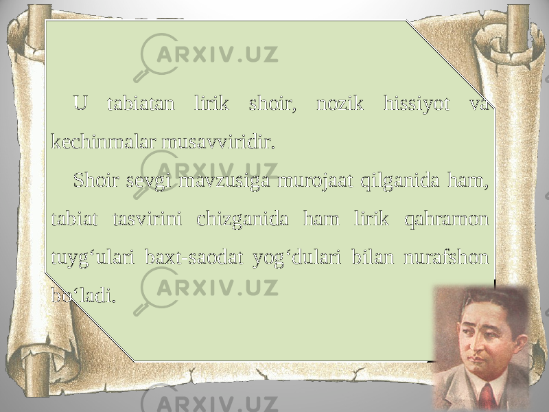 U tabiatan lirik shoir, nozik hissiyot va kechinmalar musavviridir. Shoir sevgi mavzusiga murojaat qilganida ham, tabiat tasvirini chizganida ham lirik qahramon tuyg‘ulari baxt-saodat yog‘dulari bilan nurafshon bo‘ladi. 