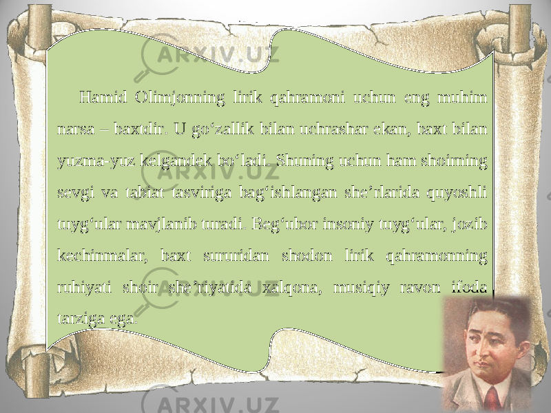 Hamid Olimjonning lirik qahramoni uchun eng muhim narsa – baxtdir. U go‘zallik bilan uchrashar ekan, baxt bilan yuzma-yuz kelgandek bo‘ladi. Shuning uchun ham shoirning sevgi va tabiat tasviriga bag‘ishlangan she’rlarida quyoshli tuyg‘ular mavjlanib turadi. Beg‘ubor insoniy tuyg‘ular, jozib kechinmalar, baxt sururidan shodon lirik qahramonning ruhiyati shoir she’riyatida xalqona, musiqiy ravon ifoda tarziga ega. 