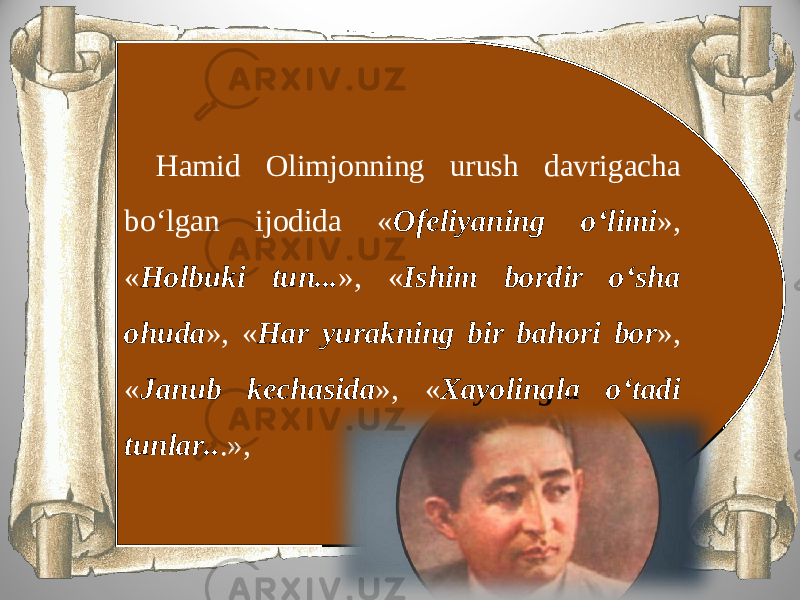 Hamid Olimjonning urush davrigacha bo‘lgan ijodida « Ofeliyaning o‘limi », « Holbuki tun... », « Ishim bordir o‘sha ohuda », « Har yurakning bir bahori bor », « Janub kechasida », « Xayolingla o‘tadi tunlar.. .», 