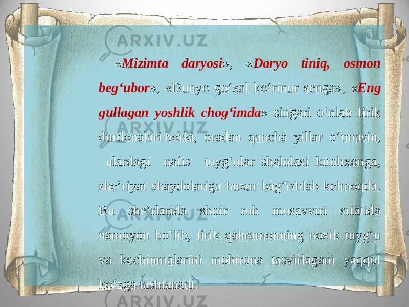 « Mizimta daryosi », « Daryo tiniq, osmon beg‘ubor », «Dunyo go‘zal ko‘rinur senga», « Eng gullagan yoshlik chog‘imda » singari o‘nlab lirik durdonalari borki, oradan qancha yillar o‘tmasin, ulardagi nafis tuyg‘ular shalolasi kitobxonga, she’riyat shaydolariga huzur bag‘ishlab kelmoqda. Bu she’rlarida shoir ruh musavviri sifatida namoyon bo‘lib, lirik qahramonning nozik tuyg‘u va kechinmalarini mohirona tasvirlagani yaqqol ko‘zga tashlanadi. 