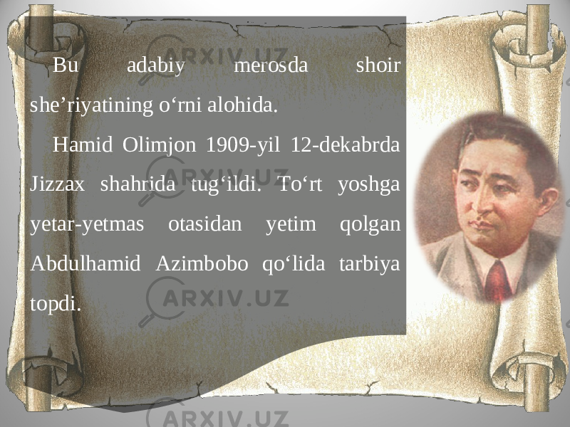 Bu adabiy merosda shoir she’riyatining o‘rni alohida. Hamid Olimjon 1909-yil 12-dekabrda Jizzax shahrida tug‘ildi. To‘rt yoshga yetar-yetmas otasidan yetim qolgan Abdulhamid Azimbobo qo‘lida tarbiya topdi. 